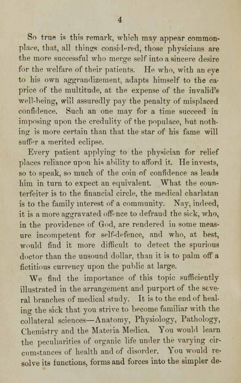 So true, is this remark, which may appear common- place, that, all things considered, those physicians are the more successful who merge self into a sincere desire for the welfare of their patients. He who, with an eye to his own aggrandizement, adapts himself to the ca- price of the multitude, at the expense of the invalid's well-being, will assuredly pay the penalty of misplaced confidence. Such an one may for a time succeed in imposing upon the credulity of the populace, hut noth- ing is more certain than that the star of his fame will suffer a merited eclipse. Every patient applying to the physician for relief places reliance upon his ability to afford it. He invests, so to speak, so much of the coin of confidence as leads him in turn to expect an equivalent. What the coun- terfeiter is to the financial circle, the medical charlatan is to the family interest of a community. Nay, indeed, it is a more aggravated offence to defraud the sick, who, in the providence of God, are rendered iu some meas- ure incompetent for self-defence, and who, at best, would find it more difficult to detect the spurious doctor than the unsound dollar, than it is to palm off a fictitious currency upon the public at large. We find the importance of this topic sufficiently illustrated in the arrangement and purport of the seve- ral branches of medical study. It is to the end of heal- ing the sick that you strive to become familiar with the collateral sciences—Anatomy, Physiology, Pathology, Chemistry and the Materia Medica. You would learn the peculiarities of organic life under the varying cir- cumstances of health and of disorder. You would re- solve its functions, forms and forces into the simpler de-