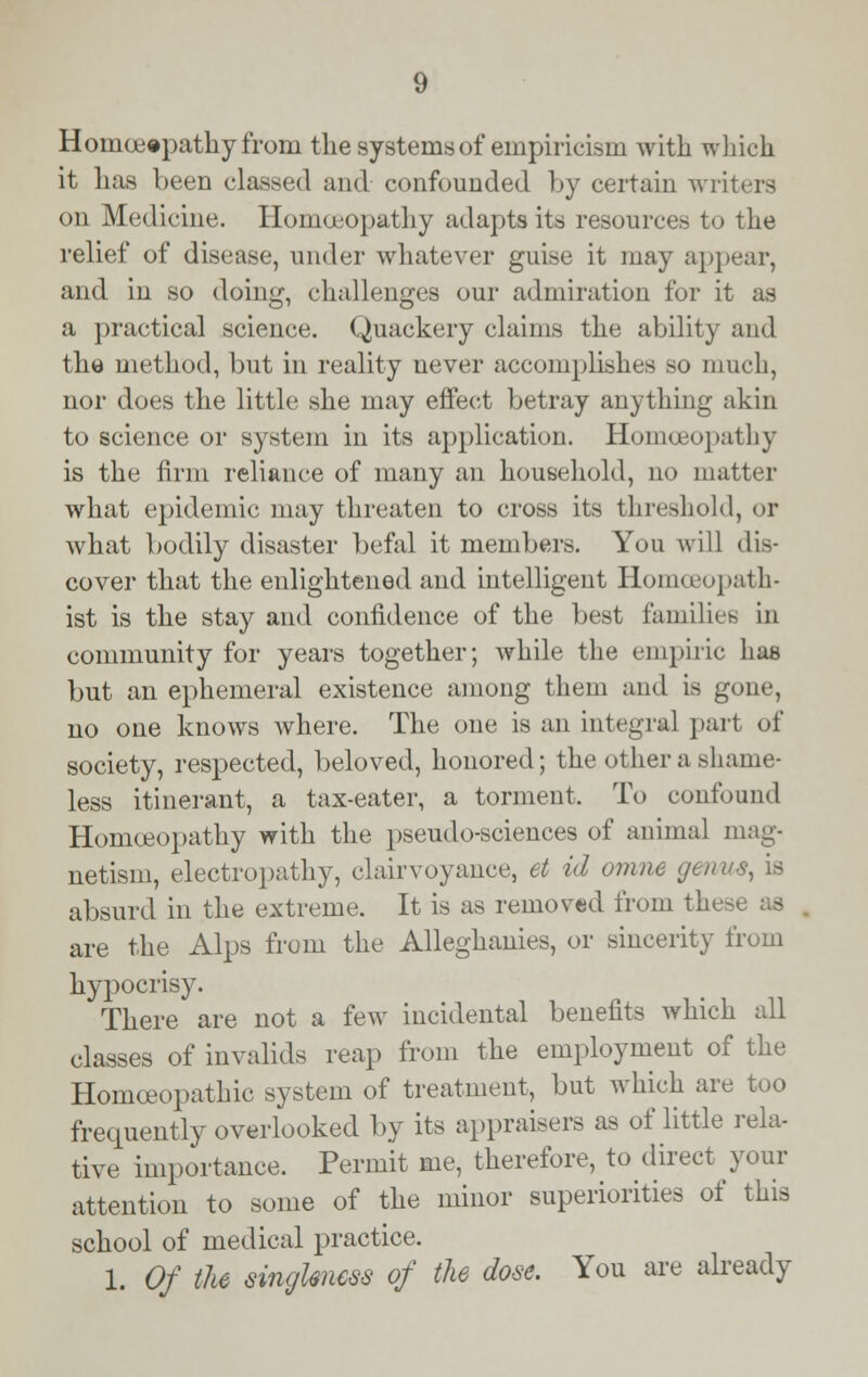 Homoeopathy from the systems of empiricism with which it has been classed and confounded by certain writers on Medicine. Homoeopathy adapts its resources to the relief of disease, under whatever guise it may appear, and in so doing, challenges our admiration for it as a practical science. Quackery claims the ability and the method, but in reality never accomplishes so much, nor does the little she may effect betray anything akin to science or system in its application. Homoeopathy is the firm reliance of many an household, no matter what epidemic may threaten to cross its threshold, or what bodily disaster befal it members. You will dis- cover that the enlightened and intelligent Homoeopath- ist is the stay and confidence of the best families in community for years together; while the empiric has but an ephemeral existence among them and is gone, no one knows where. The one is an integral part of society, respected, beloved, honored; the other a shame- less itinerant, a tax-eater, a torment. To confound Homoeopathy with the pseudo-sciences of animal mag- netism, electropathy, clairvoyance, et id omne genus, is absurd in the extreme. It is as removed from these as are the Alps from the Alleghanies, or sincerity from hypocrisy. There are not a few incidental benefits which all classes of invalids reap from the employment of the Homoeopathic system of treatment, but which are too frequently overlooked by its appraisers as of little rela- tive importance. Permit me, therefore, to direct your attention to some of the minor superiorities of this school of medical practice. 1. Of the singleness of the dose. You are already