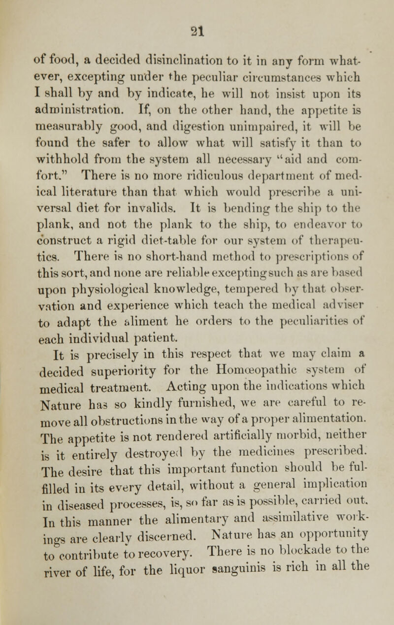 of food, a decided disinclination to it in any form what- ever, excepting under the peculiar circumstances which I shall by and by indicate, he will not insist upon its administration. If, on the other hand, the appetite is measurably good, and digestion unimpaired, it will be found the safer to allow what will satisfy it than to withhold from the system all necessary aid and com- fort. There is no more ridiculous department of med- ical literature than that which would prescribe a uni- versal diet for invalids. It is bending the ship to the plank, and not the plank to the ship, to endeavor to construct a rigid diet-table for our system of therapeu- tics. There is no short-hand method to prescriptions of this sort, and none are reliable excepting such as are bast < I upon physiological knowledge, tempered by that obser- vation and experience which teach the medical adviser to adapt the aliment he orders to the peculiarities of each individual patient. It is precisely in this respect that we may claim a decided superiority for the Homoeopathic system of medical treatment. Acting upon the indications which Nature has so kindly furnished, we are careful to re- move all obstructions in the way of a proper alimentation. The appetite is not rendered artificially morbid, neither is it entirely destroyed by the medicines prescribed. The desire that this important function should be ful- filled in its every detail, without a general implication in diseased processes, is, so far as is possible, carried out. In this manner the alimentary and assimilative work- ings are clearly discerned. Nature has an opportunity to contribute to recovery. There is no blockade to the river of life, for the liquor sanguinis is rich in all the