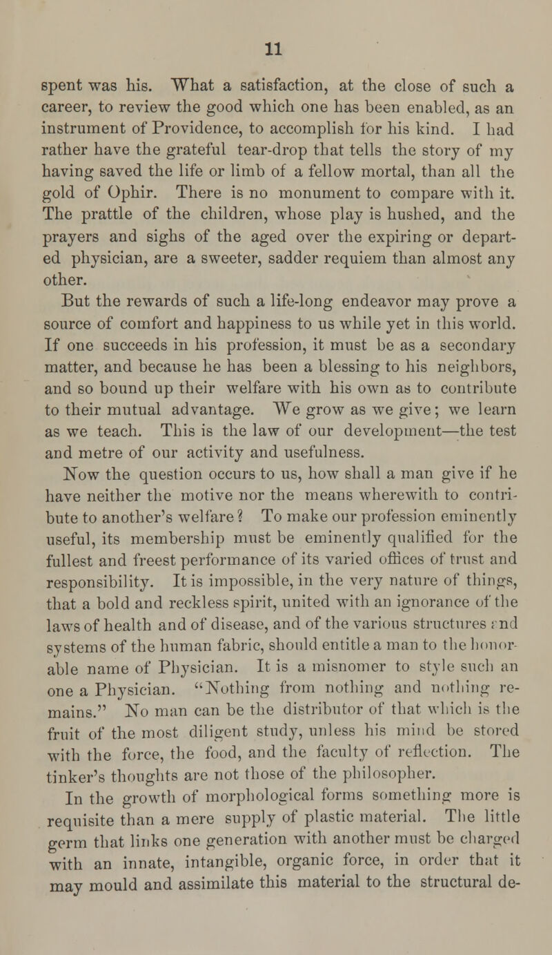 spent was his. What a satisfaction, at the close of such a career, to review the good which one has been enabled, as an instrument of Providence, to accomplish for his kind. I had rather have the grateful tear-drop that tells the story of my having saved the life or limb of a fellow mortal, than all the gold of Ophir. There is no monument to compare with it. The prattle of the children, whose play is hushed, and the prayers and sighs of the aged over the expiring or depart- ed physician, are a sweeter, sadder requiem than almost any other. But the rewards of such a life-long endeavor may prove a source of comfort and happiness to us while yet in this world. If one succeeds in his profession, it must be as a secondary matter, and because he has been a blessing to his neighbors, and so bound up their welfare with his own as to contribute to their mutual advantage. We grow as we give; we learn as we teach. This is the law of our development—the test and metre of our activity and usefulness. Now the question occurs to us, how shall a man give if he have neither the motive nor the means wherewith to contri- bute to another's welfare ? To make our profession eminently useful, its membership must be eminently qualified for the fullest and freest performance of its varied offices of trust and responsibility. It is impossible, in the very nature of things, that a bold and reckless spirit, united with an ignorance of the laws of health and of disease, and of the various structures : nd systems of the human fabric, should entitle a man to the honor- able name of Physician. It is a misnomer to style such an one a Physician. Nothing from nothing and nothing re- mains. No man can be the distributor of that which is the fruit of the most diligent study, unless his mind be stored with the force, the food, and the faculty of reflection. The tinker's thoughts are not those of the philosopher. In the growth of morphological forms something more is requisite than a mere supply of plastic material. The little germ that links one generation with another must be charged with an innate, intangible, organic force, in order that it may mould and assimilate this material to the structural de-