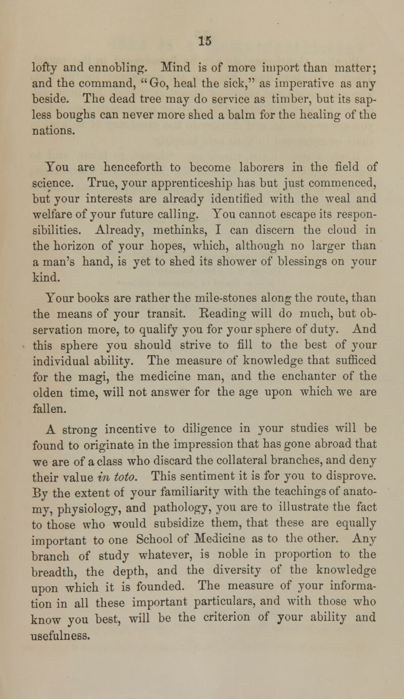 lofty and ennobling. Mind is of more import than matter; and the command, Go, heal the sick, as imperative as any beside. The dead tree may do service as timber, but its sap- less boughs can never more shed a balm for the healing of the nations. You are henceforth to become laborers in the field of science. True, your apprenticeship has but just commenced, but your interests are already identified with the weal and welfare of your future calling. You cannot escape its respon- sibilities. Already, methinks, I can discern the cloud in the horizon of your hopes, which, although no larger than a man's hand, is yet to shed its shower of blessings on your kind. Your books are rather the mile-stones along the route, than the means of your transit. Reading will do much, but ob- servation more, to qualify you for your sphere of duty. And this sphere you should strive to fill to the best of your individual ability. The measure of knowledge that sufficed for the magi, the medicine man, and the enchanter of the olden time, will not answer for the age upon which we are fallen. A strong incentive to diligence in your studies will be found to originate in the impression that has gone abroad that we are of a class who discard the collateral branches, and deny their value in toto. This sentiment it is for you to disprove. By the extent of your familiarity with the teachings of anato- my, physiology, and pathology, you are to illustrate the fact to those who would subsidize them, that these are equally important to one School of Medicine as to the other. Any branch of study whatever, is noble in proportion to the breadth, the depth, and the diversity of the knowledge upon which it is founded. The measure of your informa- tion in all these important particulars, and with those who know you best, will be the criterion of your ability and usefulness.