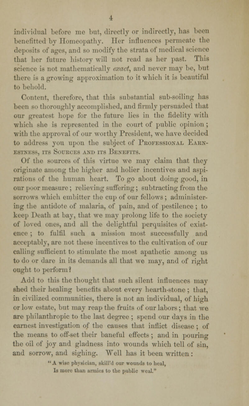 individual before me but, directly or indirectly, haa been benefitted by Homeopathy. Ber influences permeate the deposits of ages, and bo modify the Btrata of medical Bcience that her future history will aot read as her past. This ace is Dot mathematically exacts and oever may be, bul there is a growing approximation to it which it is beautiful to behold. tent, therefore, that this substantial Bub-soiling lias been bo thoroughly accomplished, and firmly persuaded thai our hope for the future lies in the fidelity with which she is represented in the court of public opinion; with the approval of our worthy President, we lia\ e decided to address you apon the subject of Pbofessional K.\k.\- - a i;. i - am' rrs Benefits. Of the sources of this virtue we may claim thai they originate among the higher and holier incentives and aspi- rations of the human heart. Togo about doing good, in our poor measure; relieving Buffering; subtracting from the Borrows which embitter the cup of our fellows; administer- ing the antidote of malaria, of pain, and of pestilence; to ktcj' heath at hay, that we may prolong life to the society of loved ones, and all the delightful perquisites of exist- ence ; to fulfil such a mission mosl successfully and acceptably, arc not these incentives to the cultivation of our calling sufficient to stimulate the mosl apathetic among us to do or dare in its demands all that we may, and of right oughl to perform 1 Add to this the thoughl that such Bilenl influences may shed their healing benefits about every hearth-stone; that, in civilized communities, there is not an individual, of high or low estate, but may reap the fruits of our labors; that we are philanthropic to the last degree ; Bpend our days in the earnest investigation of the causes that inflict disease; of the means to off-set their baneful effects; and in pouring the oil of joy and gladness into wounds winch tell of Bin, and sorrow, and sighing. Well has it been written : A wise physician, skillM our wounds to heal, Is more than armies to the public weal.