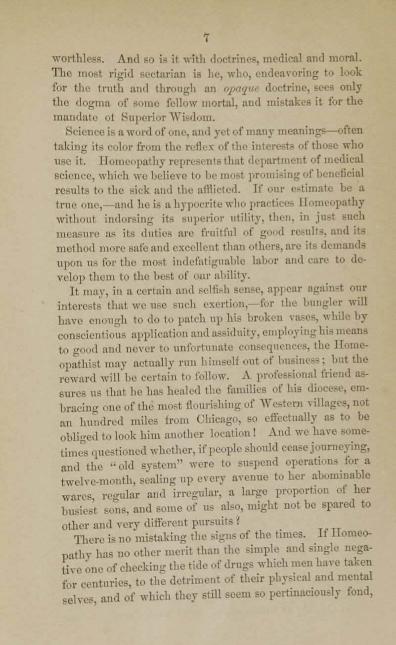 worthless. And bo is it wfth . medical and moral. The most rigid sectarian is he, who, endeavoring to look for the truth and through an opaqw doctrii >nly the dogma of some fellow mortal, and mistakes it for the mandate ol Superior Wisdom. Science is a word of one, and yel of many meanings—often taking it- color from the refles of the i who use it. Bomeopathy represents thai department of medical science, which we believe to be mosl promising of beneficial results t the sick and the afflicted. If our estimate 1 true one, and he is a hypocrite win. practices Bomeopathy withoul indorsing its superior utility, then, in just Buch measure a- its duties are fruitful of good results, and method more safeand excellent than others,are inds upon us for the most indefatiguable labor and cur.' to de- velop them to the best of cur ability. It may, in a certain and selfish ppear against our interests that we use such exertion, for the bungler will have enough to «1«. to patch op his broken vases, while by conscientious application and assiduity, employing his means I,, good and never to unfortunate consequences, the Bome- opathisl may actually run himself out of business; hut the reward will be certain to follow. A professional friend as- sures us that he has healed the families of his diocese, em- bracing one of the most aourishing of Western villages,not an hundred miles from Chicago, so effectually i Obliged to look him another location! And we have BOme- times questioned whether, if people should cease journeying, and the -old BVStem were to BUSpend operation- for a twelve-month, sealing up every avenue to her abominable wares regular and irregular, a large proportion oi her busiest BOnS, ami some of US also, might not he spired to other and verv different pursuits* There is no mistaking the signs of the times. It Homeo- pathy has no other merit than the Bimple am] tega- Ji'N e one of checking the tide of drugs which men have taken for centuries, to the detriment of their physical and mental aelves and o( which they still seem so pertinaciously fond,