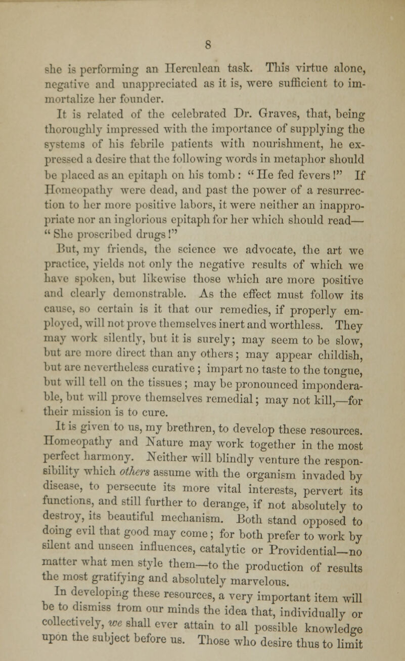 Bhe ifl performing an Herculean task. This virtue alone, negative and unappreciated as it is, were sufficient to im- mortalize her founder. It is related of the celebrated Dr. Graves, that, being thoroughly impressed with the importance of supplying the systems of his febrile patients with nourishment, he ex- pressed a desire that the following words in metaphor should be placed as an epitaph on his tomb : He fed fevers! If homeopathy were dead, and past the power of a resurrec- tion to her more positive labors, it were neither an inappro- priate nor an inglorious epitaph for her which should read— ie proscribed drugs I But, my friends, the science we advocate, the art we practice, yields not only the negative results of which we have Bpoken, but likewise those which are more positive and clearly demonstrable. As the effect must follow its cause, so curtain is it that our remedies, if properly em- ployed, will not prove themselves inert and worthless. They may work Bilently, but it is surely; may seem to be slow, but are mere direct than any others; may appear childish, but are nevertheless curative ; impart no taste to the tongue, but will tell on the tissues ; may be pronounced impondera- ble, but will prove themselves remedial; may not kill,—for their mission is to cure. It is given to us, my brethren, to develop these resources. Homeopathy and Nature may work together in the most perfect harmony. Neither will blindly venture the respon- sibility which others assume with the organism invaded by disease, to persecute its more vital interests, pervert its functions, and still further to derange, if not absolutely to destroy, its beautiful mechanism. Both stand opposed to doing evil that good may come; for both prefer to work by silent and unseen influences, catalytic or Providential-no matter what men style them-to the production of results the most gratifying and absolutely marvelous. In developing these resources, a very important item will be to dismiss trom our minds the idea that, individually or collectively, we shall ever attain to all possible knowledge upon the subject before us. Those who desire thus to limit