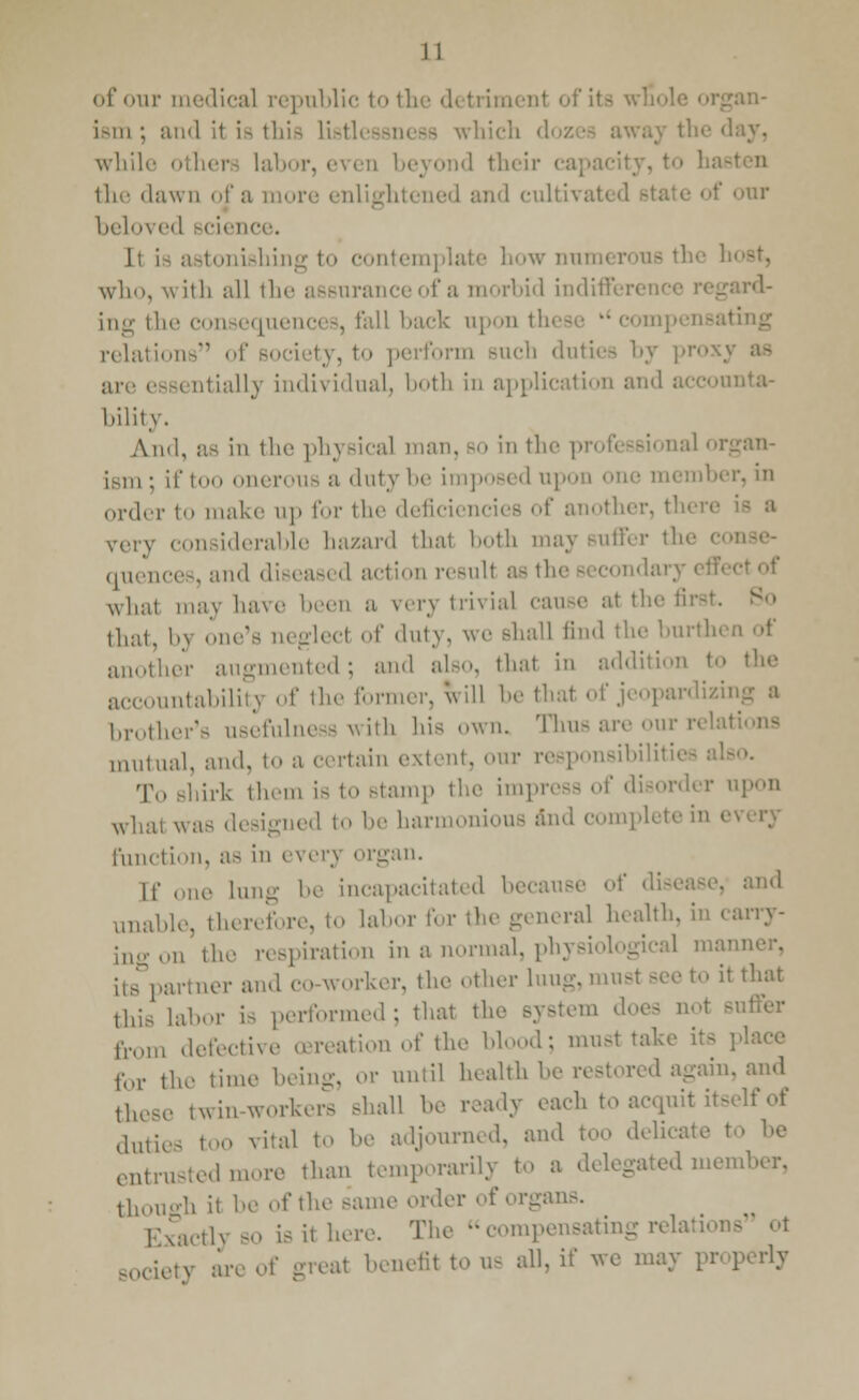 of our medical republic to the detriment of its ism ; and it is this Li which i while oilier, lab ond their ca] ill-' dawn of a more enlightened and cultivi our l.eln\ed science. It is astonishing to contemplate how nun who, with all the assuranceof a morbid indiffen rd- ing the consequent 3, fall back upon tl ting relations of , to perform such duties by pi are essentially individual, both iii application and accounta- bility. Ami, as in the physical man, bo in the professional organ- ism ; if too onerous a duty be imposed U] ne member, in order to make up for the deficiencies of another, th< very considerable hazard thai both may Buffer th quence8, and diseased action resuH as tl what may have been a very trivial cause at the i: that, h\ one's ueglecl of duty, we shall find the burth< another augmented ; and also, that in addition to accountability of the former, will be that of jeopardizu brother's usefulness with his own. Thus are our i mutual, and, to a certain extent, our responsibility To shirk them is to stamp the impress of disorder upon what was designed to be harmonious and complete in e function, as in every organ. [f one lung be incapacitated because of dis< unable, therefore, to labor for the general health, i ingon the respiration in a normal, physi its partner and co-worker, the other luug, must Bee to it that this Labor is performed; that the Bystem does i tVom defective oereation of the blood; must take for the time being, or until health I _ain. and these twin-workers shall be ready each to acquit itself of dutj vital to be adjourned, and too delical entrusted more than temporarily to a delegated member, though it be of the same order of organs. EXacth so is it here. The compensating relatioi society are of great benefit to us all, if we may pr< ]