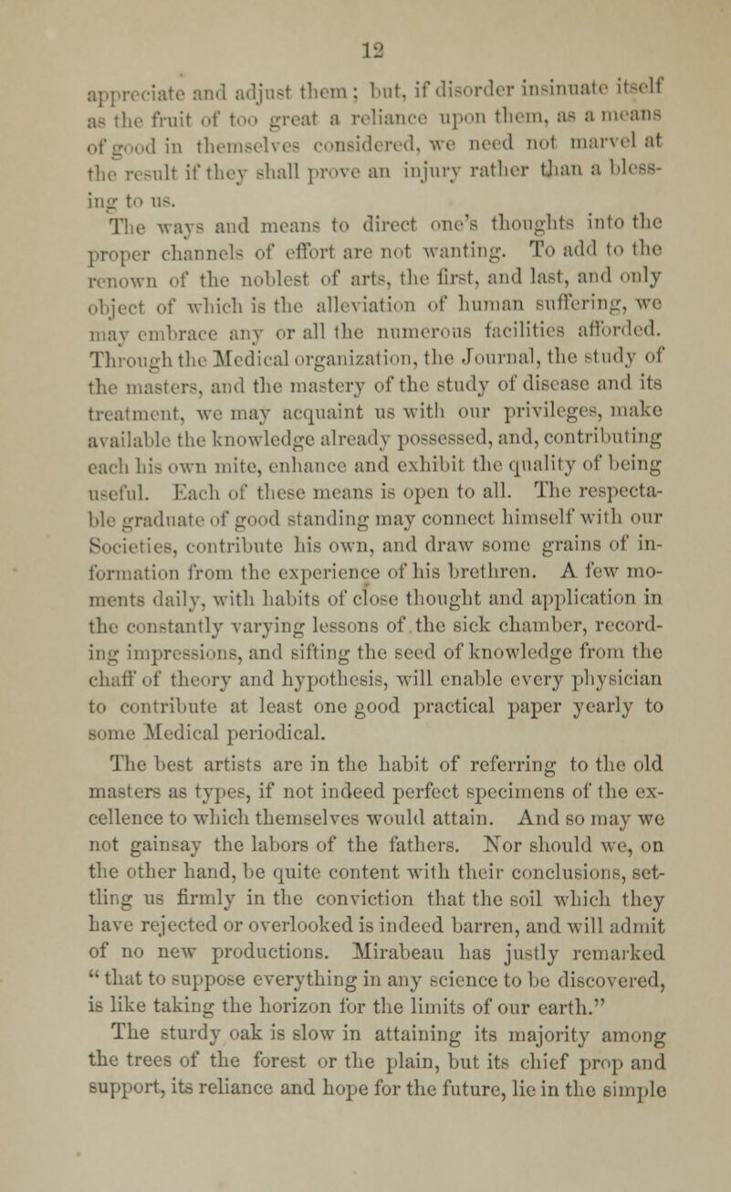 appreciate and adjust them; but, if disorder insinuate itself as the fruit of too great a reliance upon them, as a means iod in themselves considered, we need nol marvel at the result if they shall prove an injury rather than a bl< ing to u>. ways and means to direct one's thoughts into the proper channels of effort are not wanting. To add to the renown of the noblest of arts, the first, and last, and only object of which is the alleviation of human suffering, we may embrace any or all the numerous facilities afforded. Through the Medical organization, the Journal, the study of the masters, and the mastery of the study of disease and its treatment, we may acquaint as with our privileges, make available the knowledge already possessed, and, contributing each his own mite, enhance and exhibit the quality of being useful. Each of these means is open to all. The respecta- ble graduate of g 1 standing may connect himself with our Societies, contribute his own, and draw some grains of in- formation from the experience <>f his brethren. A few mo- ments daily, with habits of close thought and application in the constantly varying lessons of .the sick chamber, record- ing impressions, and Bifting the seed of knowledge from the chat!'of theory and hypothesis, will enable every physician to contribute at least one good practical paper yearly to Mime Medical periodical. The best artists are in the habit of referring to the old masters as types, if not indeed perfect specimens of the ex- cellence to which themselves won Id attain. And so may we not gainsay the labors of the fathers. Nor should we, on the other hand, be quite content with their conclusions, set- tling us firmly in the conviction that the soil which they have rejected or overlooked is indeed barren, and will admit of no new productions. Mirabeau has justly remarked  that to suppose everything in any science to be discovered, is like taking the horizon for the limits of our earth. The sturdy oak is slow in attaining its majority among the trees of the forest or the plain, but its chief prop and support, its reliance and hope for the future, lie in the simple
