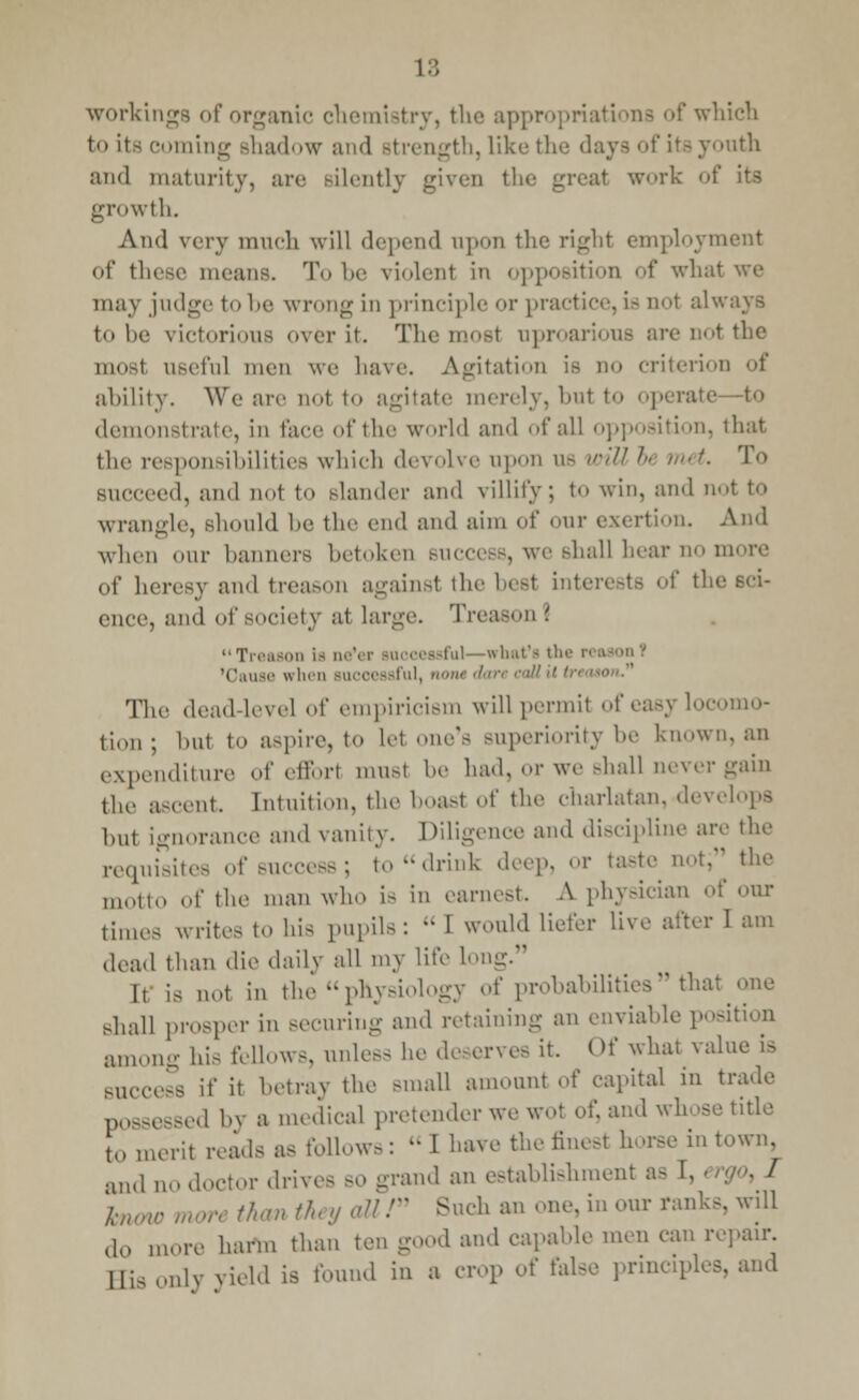 workings of organic chemistry, the appropriations of whi to its coming shadow and strength, like the 'lays of its youth and maturity, are Bilently given the great work of its growth. And very much will depend npon the right employment of these means. To be violent in opposition of what we may judge to be wrong in principle or practice, is not alv. t<> be victorious over it. The most uproarious are not the mosl useful men we have. Agitation is no criterion of ability. We are not to agitate merely, but to operate—to demonstrate, in face of the world and of all opposition, that the responsibilities which devolve upon as will h rm t. 'I o succeed, and not to slander and villity; to win, and not to wrangle, Bhould be the end and aim of our exertion. And when our banners betoken success, we shall hear no more of heresy and treason againsl the besl interests of the ence, and of society at large. Treason 1 Treason la ne'er successful—what's thi 'Cause when successful, notudari call The dead level of empiricUm will permit of easy l0C< tion; hut to aspire, to let one's superiority be known, an expenditure of efforl musl be had, or we shall never gain the ascent [ntuition, the boast of the charlatan, develops hut ignorance and vanity. Diligence and discipline are the requisites of success; to-drink deep, or taste not; the „„,,,,, 0f the man who is in earnest. A physician of our times writes to his pupils: « I would liefer live after I am dead than die daily all my life lo It is not in the physiology of probabilities that one shall prosper in securing and retaining an enviable position among bis fellows, unless be deserves it. Of what value is success if it betray the small amount o{' capital in trade possessed by a medical pretender we wot of, and whose title tll merit reads as follows :  I have the finest horse in town, and no doctor drives so grand an establishment as hrUW man than th y aUf Such an one. in our ranks, will do more harm than ten good and capable men can repair. Hi, only yield is found in a crop of false principles, and