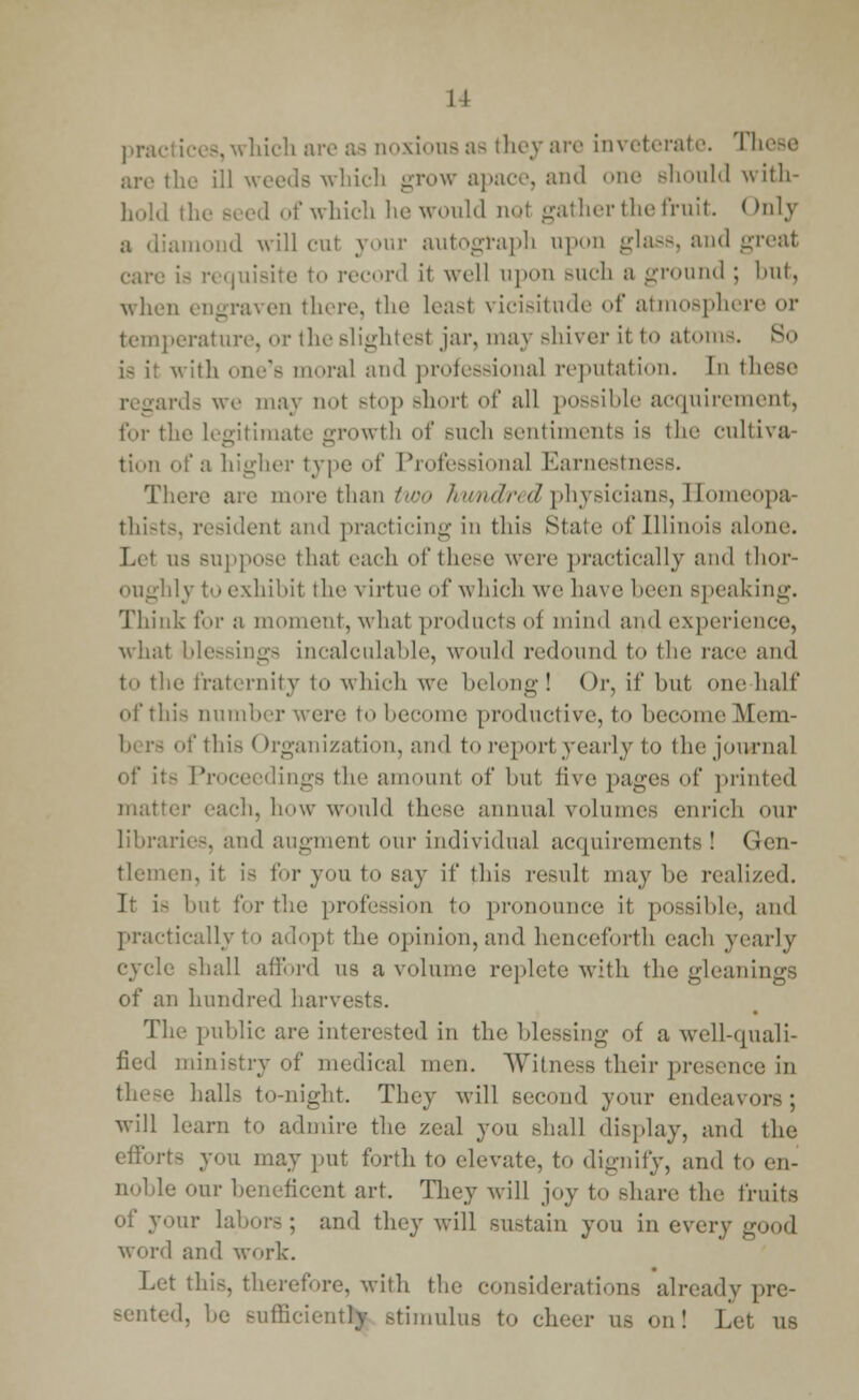 11 practices,which are as uoxious as they are inveterate These are the ill woods which grow apace, and one Bhould with- hold the Beed of which he would not gather the fruit. < Inly liamond will our your autograph upon glass, and great care is requisite to record it well upon Buch a -round ; but, when engraven there, the leasl vricisitnde of atmosphere or temperature, or theslightesl jar, may Bhiver ii to atom-. So with one's moral and professional reputation. In these ards we may nol Btop short of all possible acquirement, for the legitimate growth of such sentiments is the cultiva- tion of a higher type of Professional Earnestness. There are more than two hundred physicians, Homeopa- thists, resident and practicing in this Stale of Illinois alone. as Bnppose that each of these were practically and thor- oughly to exhibit the virtue of which we have been speaking. Think for a moment, what products o| mind and experience, what blessings incalculable, would redound to the race and to the fraternity to which we belong! Or, if but one half of this number wore to become productive, to become Mem- of this < Organization, and to report yearly to the journal ■- Proceedings the amount of but five pages of printed matter each, how would these annual volumes enrich our libraries, and augment our individual acquirements! Gen- tlemen, it is for you to say if this result may be realized. It is hut for the profession to pronounce it possible, and practically to adopt the opinion, and henceforth each yearly le shall afford us a volume replete with the gleanings of an hundred harvests. The public are interested in the blessing of a well-quali- fied ministry of medical men. Witness their presence in these halls to-night. They will second your endeavors; will learn to admire the zeal you shall display, and the efforts you may put forth to elevate, to dignify, and to en- noble our beneficent art. They will joy to share the fruits of your labors; and they will sustain you in every good word and work. Let this, therefore, with the considerations already pre- sented, he sufficiently stimulus to cheer us on! Let us