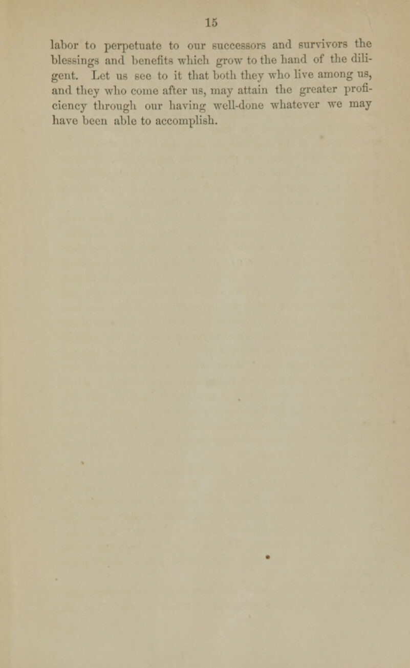labor to perpetuate to our bui and survivor inga and benefits which grow to the hand of the dili- gent. Lei 11- Bee to it that both they who live among us, and they who come after as, may attain the profi- ciency through our having well-done whatever we may have been able to accomplish.