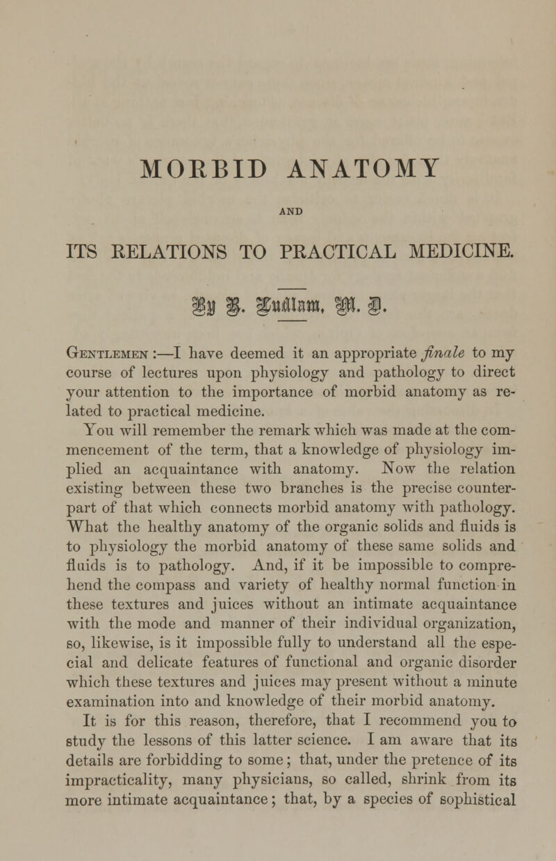 MORBID ANATOMY AND ITS RELATIONS TO PRACTICAL MEDICINE. Gentlemen :—I have deemed it an appropriate finale to my course of lectures upon physiology and pathology to direct your attention to the importance of morbid anatomy as re- lated to practical medicine. You will remember the remark which was made at the com- mencement of the term, that a knowledge of physiology im- plied an acquaintance with anatomy. Now the relation existing between these two branches is the precise counter- part of that which connects morbid anatomy with pathology. What the healthy anatomy of the organic solids and fluids is to physiology the morbid anatomy of these same solids and fluids is to pathology. And, if it be impossible to compre- hend the compass and variety of healthy normal function in these textures and juices without an intimate acquaintance with the mode and manner of their individual organization, so, likewise, is it impossible fully to understand all the espe- cial and delicate features of functional and organic disorder which these textures and juices may present without a minute examination into and knowledge of their morbid anatomy. It is for this reason, therefore, that I recommend you to study the lessons of this latter science. I am aware that its details are forbidding to some; that, under the pretence of its impracticality, many physicians, so called, shrink from its more intimate acquaintance; that, by a species of sophistical