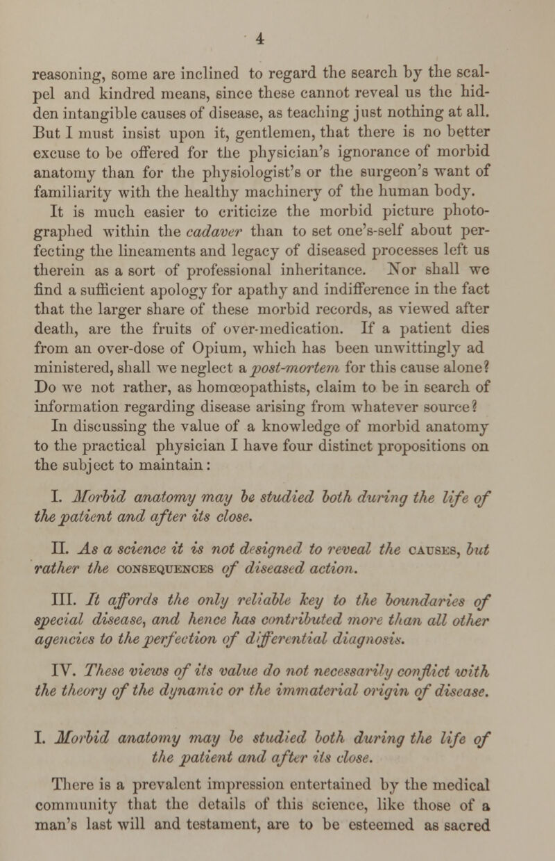 reasoning, some are inclined to regard the search by the scal- pel and kindred means, since these cannot reveal us the hid- den intangible causes of disease, as teaching just nothing at all. But I must insist upon it, gentlemen, that there is no better excuse to be offered for the physician's ignorance of morbid anatomy than for the physiologist's or the surgeon's want of familiarity with the healthy machinery of the human body. It is much easier to criticize the morbid picture photo- graphed within the cadaver than to set one's-self about per- fecting the lineaments and legacy of diseased processes left us therein as a sort of professional inheritance. Nor shall we find a sufficient apology for apathy and indifference in the fact that the larger share of these morbid records, as viewed after death, are the fruits of over-medication. If a patient dies from an over-dose of Opium, which has been unwittingly ad ministered, shall we neglect a post-mortem for this cause alone? Do we not rather, as homceopathists, claim to be in search of information regarding disease arising from whatever source? In discussing the value of a knowledge of morbid anatomy to the practical physician I have four distinct propositions on the subject to maintain: I. Morbid anatomy may be studied both during the life of the patient and after its close. II. As a science it is not designed to reveal the causes, but rather the consequences of diseased action. III. It affords the only reliable key to the boundaries of special disease, and hence has contributed more than all other agencies to the perfection of differential diagnosis. IV. These views of its value do not necessarily conflict with the theory of the dynamic or the immaterial origin of disease. I. Morbid anatomy may be studied both during the life of the patient and after its close. There is a prevalent impression entertained by the medical community that the details of this science, like those of a man's last will and testament, are to be esteemed as sacred