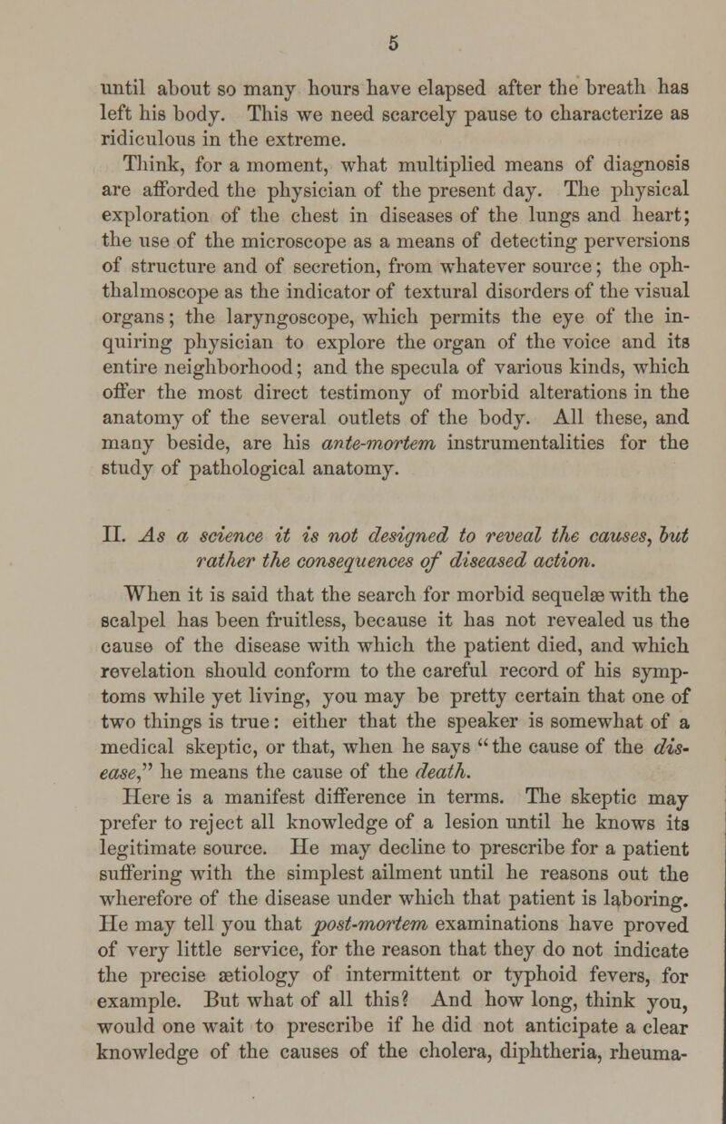 until about so many hours have elapsed after the breath has left his body. This we need scarcely pause to characterize as ridiculous in the extreme. Think, for a moment, what multiplied means of diagnosis are afforded the physician of the present day. The physical exploration of the chest in diseases of the lungs and heart; the use of the microscope as a means of detecting perversions of structure and of secretion, from whatever source; the oph- thalmoscope as the indicator of textural disorders of the visual organs; the laryngoscope, which permits the eye of the in- quiring physician to explore the organ of the voice and its entire neighborhood; and the specula of various kinds, which offer the most direct testimony of morbid alterations in the anatomy of the several outlets of the body. All these, and many beside, are his ante-mortem instrumentalities for the study of pathological anatomy. II. As a science it is not designed to reveal the causes, hut rather the consequences of diseased action. When it is said that the search for morbid sequelae with the scalpel has been fruitless, because it has not revealed us the cause of the disease with which the patient died, and which revelation should conform to the careful record of his symp- toms while yet living, you may be pretty certain that one of two things is true: either that the speaker is somewhat of a medical skeptic, or that, when he says  the cause of the dis- ease he means the cause of the death. Here is a manifest difference in terms. The skeptic may prefer to reject all knowledge of a lesion until he knows its legitimate source. He may decline to prescribe for a patient suffering with the simplest ailment until he reasons out the wherefore of the disease under which that patient is laboring. He may tell you that post-mortem examinations have proved of very little service, for the reason that they do not indicate the precise aetiology of intermittent or typhoid fevers, for example. But what of all this? And how long, think you, would one wait to prescribe if he did not anticipate a clear knowledge of the causes of the cholera, diphtheria, rheuma-