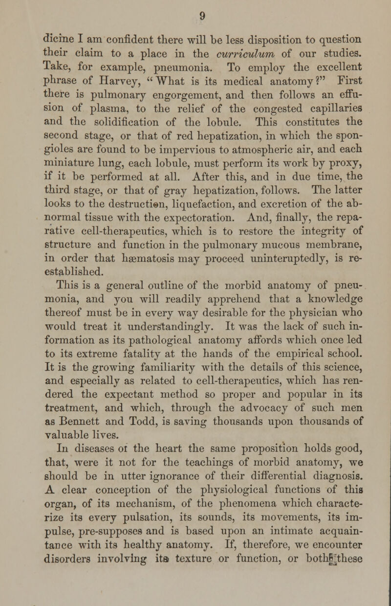 dicine I am confident there will be less disposition to question their claim to a place in the curriculum of our studies. Take, for example, pneumonia. To employ the excellent phrase of Harvey, What is its medical anatomy? First there is pulmonary engorgement, and then follows an effu- sion of plasma, to the relief of the congested capillaries and the solidification of the lobule. This constitutes the second stage, or that of red hepatization, in which the spon- gioles are found to be impervious to atmospheric air, and each miniature lung, each lobule, must perform its work by proxy, if it be performed at all. After this, and in due time, the third stage, or that of gray hepatization, follows. The latter looks to the destruction, liquefaction, and excretion of the ab- normal tissue with the expectoration. And, finally, the repa- rative cell-therapeutics, which is to restore the integrity of structure and function in the pulmonary mucous membrane, in order that haematosis may proceed uninteruptedly, is re- established. This is a general outline of the morbid anatomy of pneu- monia, and you will readily apprehend that a knowledge thereof must be in every way desirable for the physician who would treat it understandingly. It was the lack of such in- formation as its pathological anatomy affords which once led to its extreme fatality at the hands of the empirical school. It is the growing familiarity with the details of this science, and especially as related to cell-therapeutics, which has ren- dered the expectant method so proper and popular in its treatment, and which, through the advocacy of such men as Bennett and Todd, is saving thousands upon thousands of valuable lives. In diseases 01 the heart the same proposition holds good, that, were it not for the teachings of morbid anatomy, we should be in utter ignorance of their differential diagnosis. A clear conception of the physiological functions of this organ, of its mechanism, of the phenomena which characte- rize its every pulsation, its sounds, its movements, its im- pulse, pre-supposes and is based upon an intimate acquain- tance with its healthy anatomy. If, therefore, we encounter disorders involving ita texture or function, or bothFthese