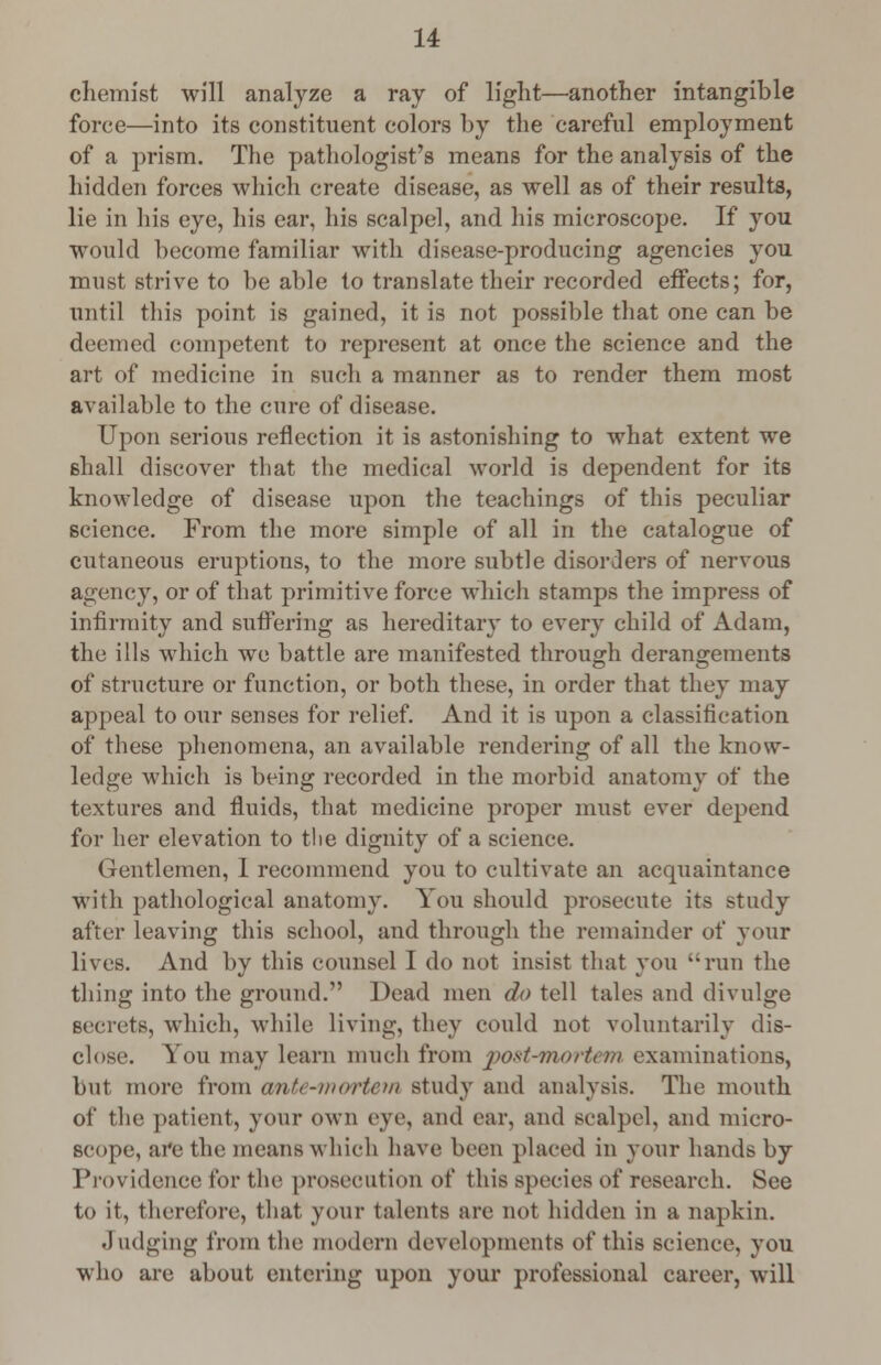 chemist will analyze a ray of light—another intangible force—into its constituent colors by the careful employment of a prism. The pathologist's means for the analysis of the hidden forces which create disease, as well as of their results, lie in his eye, his ear, his scalpel, and his microscope. If you would become familiar with disease-producing agencies you must strive to be able to translate their recorded effects; for, until this point is gained, it is not possible that one can be deemed competent to represent at once the science and the art of medicine in such a manner as to render them most available to the cure of disease. Upon serious reflection it is astonishing to what extent we shall discover that the medical world is dependent for its knowledge of disease upon the teachings of this peculiar science. From the more simple of all in the catalogue of cutaneous eruptions, to the more subtle disorders of nervous agency, or of that primitive force which stamps the impress of infirmity and suffering as hereditary to every child of Adam, the ills which we battle are manifested through derangements of structure or function, or both these, in order that they may appeal to our senses for relief. And it is upon a classification of these phenomena, an available rendering of all the know- ledge which is being recorded in the morbid anatomy of the textures and fluids, that medicine proper must ever depend for her elevation to the dignity of a science. Gentlemen, I recommend you to cultivate an acquaintance with pathological anatomy. You should prosecute its study after leaving this school, and through the remainder of your lives. And by this counsel I do not insist that you run the thing into the ground. Dead men do tell tales and divulge seerets, which, while living, they could not voluntarily dis- close. You may learn much from post-morfo)» examinations, but more from ante-mortem study and analysis. The mouth of the patient, your own eye, and ear, and Bcalpel, and micro- scope, are the means which have been placed in your hands by Providence for the prosecution of this species of research. See to it, therefore, that your talents are not hidden in a napkin. Judging from the modern developments of this science, you who are about entering upon your professional career, will