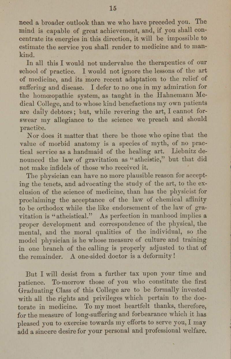 need a broader outlook than we who have preceded you. The mind is capable of great achievement, and, if you shall con- centrate its energies in this direction, it will be impossible to estimate the service you shall render to medicine and to man- kind. In all this I would not undervalue the therapeutics of our school of practice. I would not ignore the lessons of the art of medicine, and its more recent adaptation to the relief of suffering and disease. I defer to no one in my admiration for the homoeopathic system, as taught in the Hahnemann Me- dical College, and to whose kind benefactions my own patients are daily debtors; but, while revering the art, I cannot for- swear my allegiance to the science we preach and should practice. ]Sor does it matter that there be those who opine that the value of morbid anatomy is a species of myth, of no prac- tical service as a handmaid of the healing art. Liebnitz de- nounced the law of gravitation as atheistic, but that did not make infidels of those who received it. The physician can have no more plausible reason for accept- ing the tenets, and advocating the study of the art, to the ex- clusion of the science of medicine, than has the physicist for proclaiming the acceptance of the law of chemical affinity to be orthodox while the like endorsement of the law of gra- vitation is atheistical. As perfection in manhood implies a proper development and correspondence of the physical, the mental, and the moral qualities of the individual, so the model physician is he whose measure of culture and training in one branch of the calling is properly adjusted to that of the remainder. A one-sided doctor is a deformity! But I will desist from a further tax upon your time and patience. To-morrow those of you who constitute the first Graduating Class of this College are to be formally invested with all the rights and privileges which pertain to the doc- torate in medicine. To my most heartfelt thanks, therefore, for the measure of long-suffering and forbearance which it has pleased you to exercise towards my efforts to serve you, I may add a sincere desire for your personal and professional welfare.
