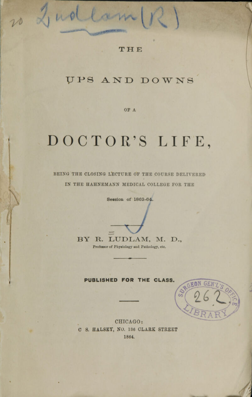 A I v \ THE TJI^S AND DOWNS OF A DOCTOR'S LIFE, BEING THE CLOSING LECTURE OF THE COURSE T>EU\ IN THE HAHNEMANN MEDICAL COLLEGE FOR THE Session of 1863-64. .-J BY R. LUDLAM, M. D., Professor of Physiology aud Pathology, etc. PUBLISHED FOR THE CLASS. CHICAGO: C S. HALSKY, NO. 136 CLARK STREET 1864.