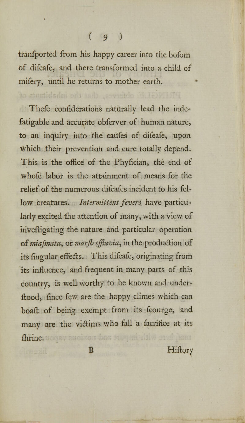 tranfported from his happy career into the bofom of difeafe* and there transformed into a child of mifery, until he returns to mother earth. Thefe confiderations naturally lead the inde- fatigable and accurate obferver of human nature, to an inquiry into the caufes of difeafe, upon which their prevention and cure totally depend. This is the office of the Phyfician, the end of whofe labor is the attainment of means for the relief of the numerous difeafes incident to his fel- low creatures. Intermittent fevers have particu- larly excited the attention of many, with a view of inveftigating the nature and particular operation of miafmata, or marjh effluvia, in the production of its lingular effects. This difeafe, originating from its influence, and frequent in many parts of this country, is well worthy to be known and under- stood, fince few are the happy climes which can boaft of being exempt from its fcourge, and many are the victims who fall a facrifice at its fhrine. B Hiftory