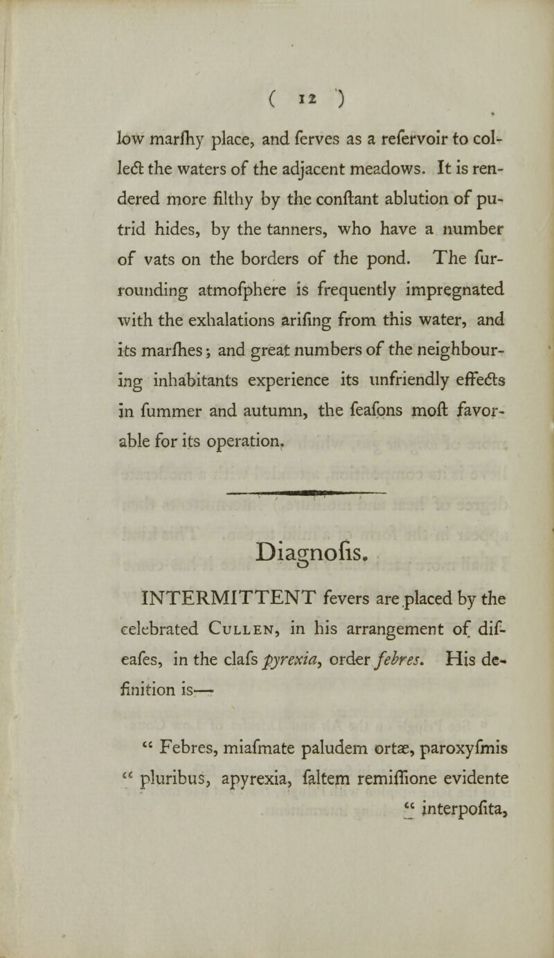 low marfhy place, and ferves as a refervoir to col- led the waters of the adjacent meadows. It is ren- dered more filthy by the conftant ablution of pu- trid hides, by the tanners, who have a number of vats on the borders of the pond. The fur- rounding atmofphere is frequently impregnated with the exhalations arifing from this water, and its marfhes; and great numbers of the neighbour- ing inhabitants experience its unfriendly effects in fummer and autumn, the feafons moft favor- able for its operation. Diagnofis. INTERMITTENT fevers are placed by the celebrated Cull en, in his arrangement of dif- eafes, in the clafs pyrexia, order febres. His de- finition is—  Febres, miafmate paludem ortae, paroxyfmis  pluribus, apyrexia, faltem remiflione evidente £ interpofita,