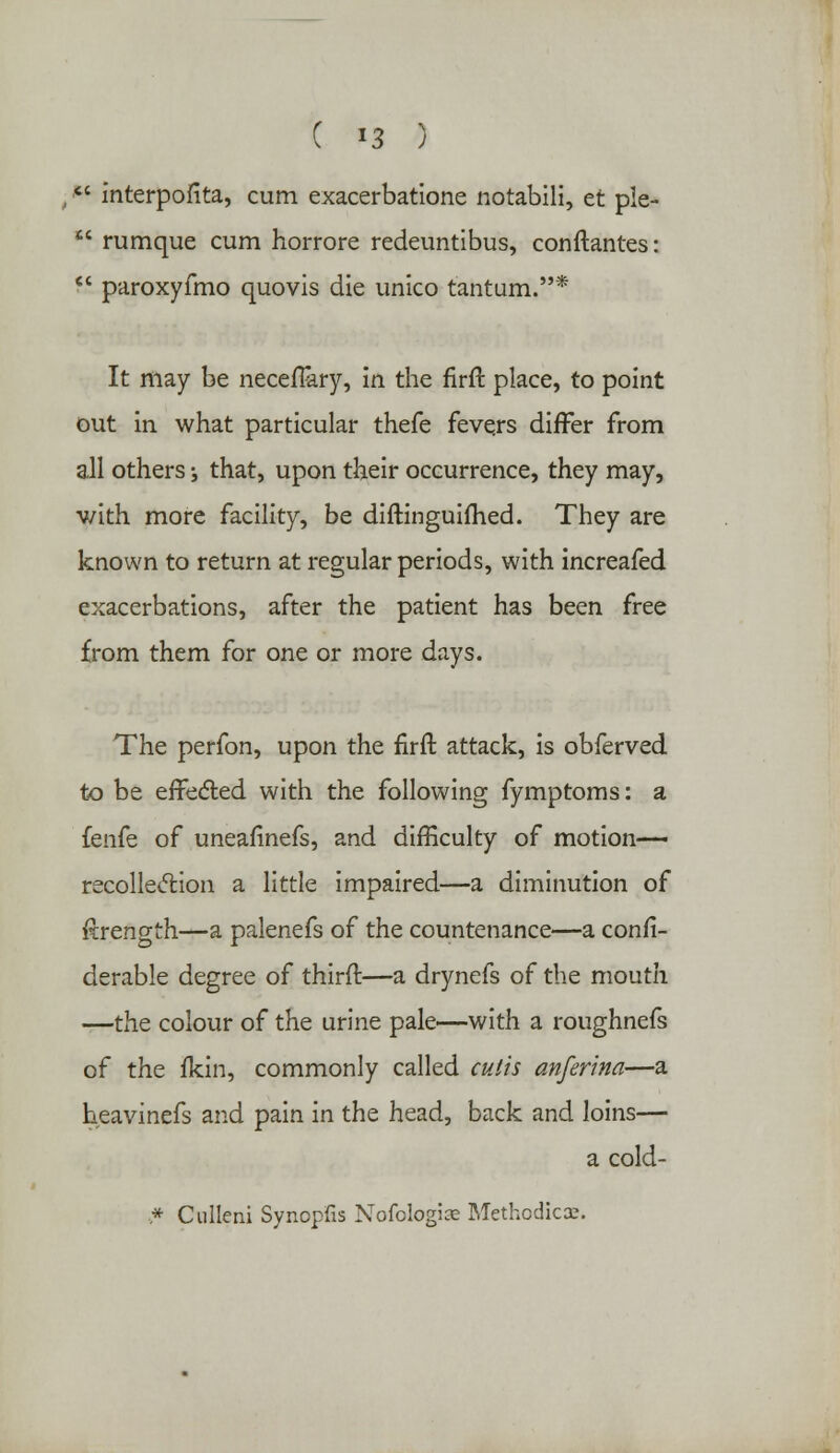  interpofita, cum exacerbatione notabili, et ple-  rumque cum horrore redeuntibus, conftantes:  paroxyfmo quovis die unico tantum.* It may be neceflary, in the firft place, to point out in what particular thefe fevers differ from all others •, that, upon their occurrence, they may, v/ith more facility, be diftinguifhed. They are known to return at regular periods, with increafed exacerbations, after the patient has been free from them for one or more days. The perfon, upon the firft attack, is obferved to be effected with the following fymptoms: a fenfe of uneafinefs, and difficulty of motion— recollection a little impaired—a diminution of Rrength—a palenefs of the countenance—a confi- derable degree of third:—a drynefs of the mouth —the colour of the urine pale—with a roughnefs of the fkin, commonly called cutis anferina—a heavinefs and pain in the head, back and loins— a cold- * Culleni Synopfis Nofologiae Methodic®.