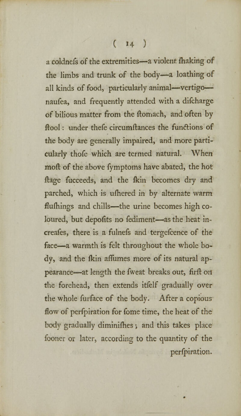 a coldnefs of the extremities—a violent making of the limbs and trunk of the body—a loathing of all kinds of food, particularly animal—vertigo— naufea, and frequently attended with a difcharge of bilious matter from the ftomach, and often by ftool: under thefe circumftances the functions of the body are generally impaired, and more parti- cularly thofe which are termed natural. When moft of the above fymptoms have abated, the hot ftage fucceeds, and the fkin becomes dry and parched, which is ufhered in by alternate warm flufhings and chills—the urine becomes high co- loured, but depofits no fediment—as the heat in- creafes, there is a fulnefs and tergefcence of the face—a warmth is felt throughout the whole bo- dy, and the fkin afTumes more of its natural ap- pearance—at length the fweat breaks out, firft ori the forehead, then extends itfelf gradually over the whole furface of the body. After a copious flow of perfpiration for fome time, the heat of the body gradually diminishes; and this takes place fooner or later, according to the quantity of the perfpiration.