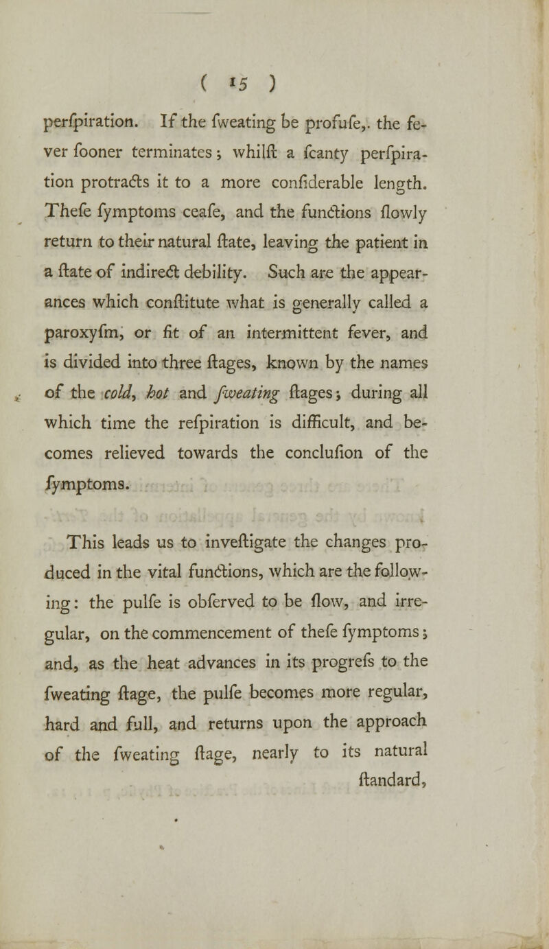 ( *5 ) perfpiration. If the fweating be profufe,. the fe- ver fooner terminates; whilft a fcanty perfpira- tion protracts it to a more considerable length. Thefe fymptoms ceafe, and the functions flowly return to their natural ftate, leaving the patient in a ftate of indirect debility. Such are the appear- ances which conftitute what is generally called a paroxyfm, or fit of an intermittent fever, and is divided into three ftages, known by the names of the cold, hot and fweating ftages j during all which time the refpiration is difficult, and be- comes relieved towards the conclufion of the fymptoms. This leads us to investigate the changes pro- duced in the vital functions, which are the follow- ing : the pulfe is obferved to be flow, and irre- gular, on the commencement of thefe fymptoms; and, as the heat advances in its progrefs to the fweating ftage, the pulfe becomes more regular, hard and full, and returns upon the approach of the fweating ftage, nearly to its natural ftandard,