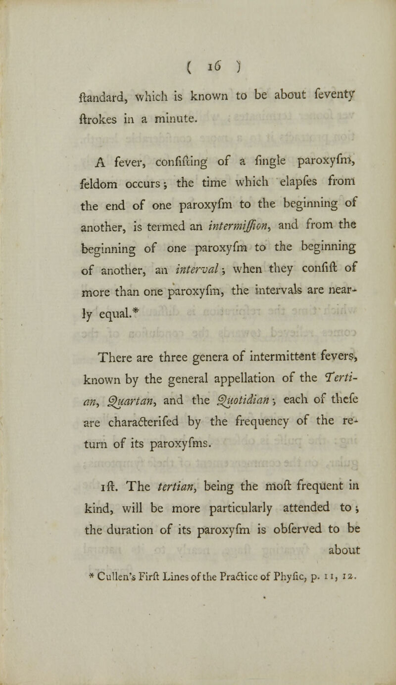 flandard, which is known to be about feventy ftrokes in a minute. A fever, confining of a fmgle paroxyfm, feldom occurs; the time which elapfes from the end of one paroxyfm to the beginning of another, is termed an intermijfion, and from the beginning of one paroxyfm to the beginning of another, an interval •, when they confift of more than one paroxyfm, the intervals are near^ ly equal.* There are three genera of intermittent fevers, known by the general appellation of the terti- an, Quartan, and the Quotidian •, each of thefe are chara&erifed by the frequency of the re- turn of its paroxyfms. i ft. The tertian, being the moft frequent in kind, will be more particularly attended to; the duration of its paroxyfm is obferved to be about * Cullen's Firft Lines of the Pradice of Phyfic, p. 11, 12.