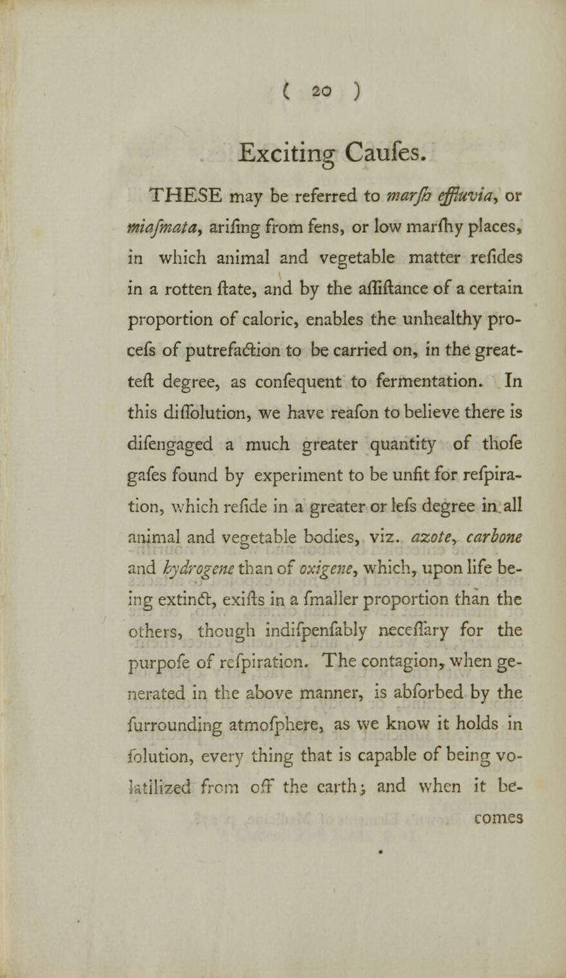 Exciting Caufes. THESE may be referred to marfi) effluvia, or miafmata, arifing from fens, or low marfhy places, in which animal and vegetable matter refides in a rotten ftate, and by the afliftance of a certain proportion of caloric, enables the unhealthy pro- cefs of putrefaction to be carried on, in the great- teft degree, as confequent to fermentation. In this diffolution, we have reafon to believe there is difengaged a much greater quantity of thofe gafes found by experiment to be unfit for refpira- tion, which refide in a greater or lefs degree in all animal and vegetable bodies, viz. azote, carbone and kydrogcne than of oxigene, which, upon life be- ing extinct, exifts in a fmaller proportion than the others, though indifpenfably necefYary for the purpofe of refpiration. The contagion, when ge- nerated in the above manner, is abforbed by the furrounding atmofphere, as we know it holds in folution, every thing that is capable of being vo- latilized from off the earth; and when it be- comes