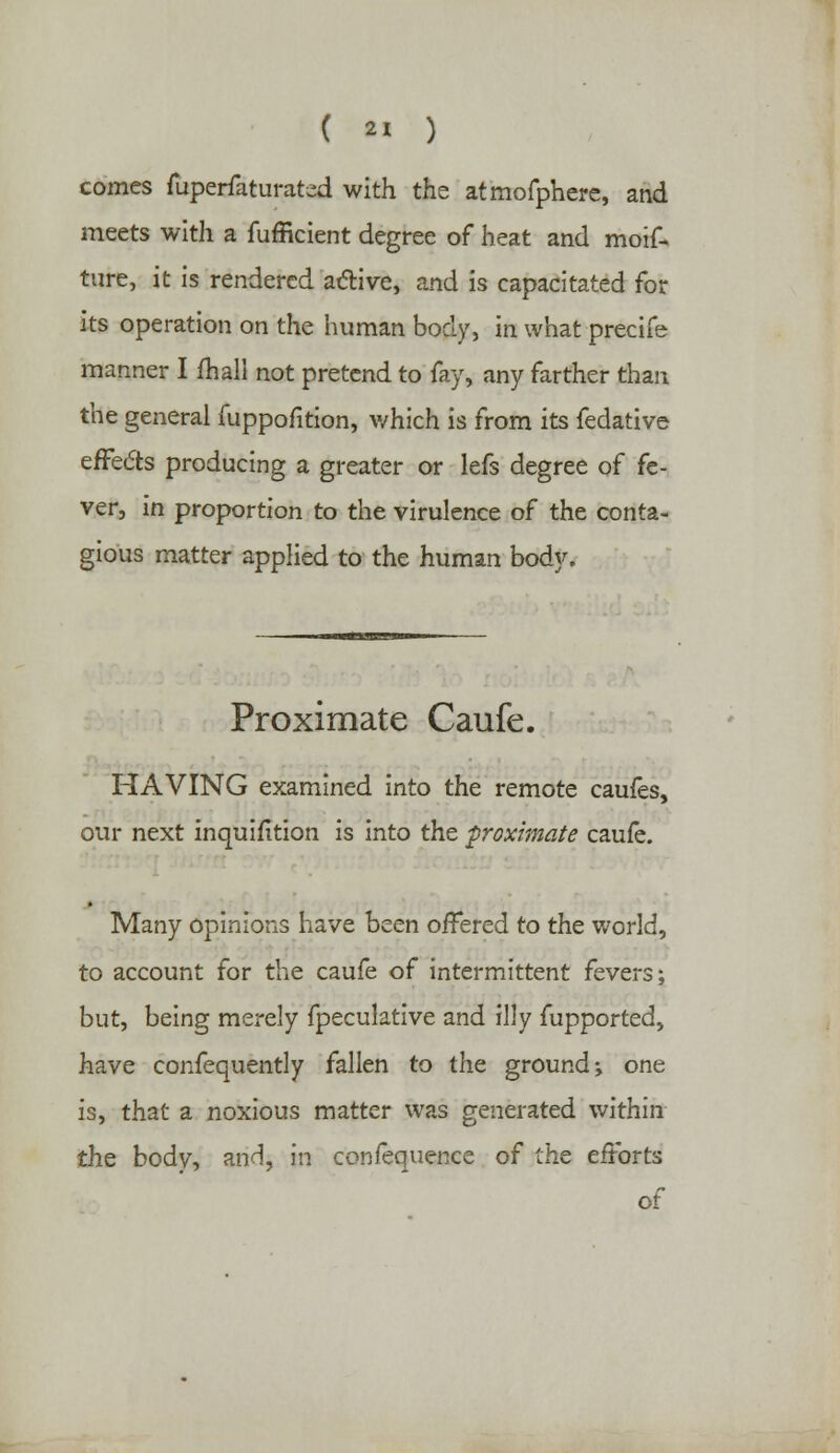 comes fuperfaturated with the atmofphere, and meets with a fufficient degree of heat and moif* ture, it is rendered active, and is capacitated for its operation on the human body, in what precife manner I fliall not pretend to fay, any farther than the general fuppofition, which is from its fedative effects producing a greater or lefs degree of fe- ver, in proportion to the virulence of the conta- gious matter applied to the human body. Proximate Caufe. HAVING examined into the remote caufes, our next inquifltion is into the proximate caufe. Many opinions have been offered to the world, to account for the caufe of intermittent fevers; but, being merely fpeculative and illy fupported, have confequently fallen to the ground \ one is, that a noxious matter was generated within the body, and, in confequence of the efforts of