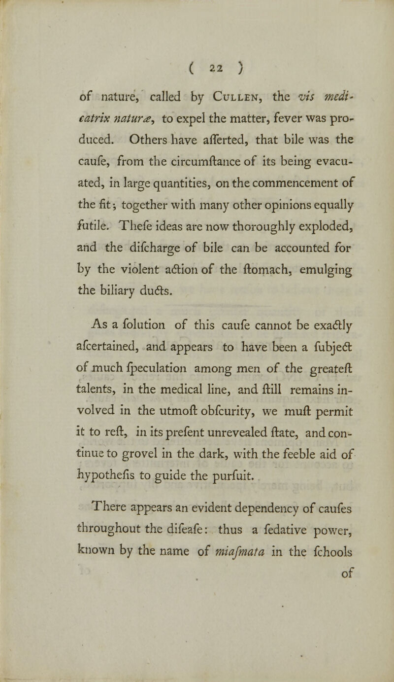 of nature, called by Cullen, the vis medi' catrix nature, to expel the matter, fever was pro- duced. Others have afTerted, that bile was the caufe, from the circumftance of its being evacu- ated, in large quantities, on the commencement of the fit •, together with many other opinions equally futile. Thefe ideas are now thoroughly exploded, and the difcharge of bile can be accounted for by the violent action of the ftomach, emulging the biliary ducts. As a folution of this caufe cannot be exactly afcertained, and appears to have been a fubject of much {peculation among men of the greater! talents, in the medical line, and ftill remains in- volved in the utmoft obfcurity, we mufl: permit it to reft, in its prefent unrevealed ftate, and con- tinue to grovel in the dark, with the feeble aid of hypothecs to guide the purfuit. There appears an evident dependency of caufes throughout the difeafe: thus a fedative power, known by the name of miafmata in the fchools of