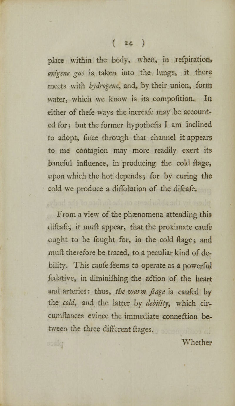 place within the body, when, in refpiration, oxigene gas is taken into the lungs, it there meets with hydrogens, and, by their union, form water, which we know is its compofttion. In either of thefe ways the increafe may be account- ed for •, but the former hypothecs I am inclined to adopt, fince through that channel it appears to me contagion may more readily exert its baneful influence, in producing the cold ftage, upon which the hot depends j for by curing the cold we produce a diffolution of the difeafe. From a view of the phaenomena attending this difeafe, it muft appear, that the proximate caufe ought to be fought for, in the cold ftage; and muft therefore be traced, to a peculiar kind of de- bility. This caufe feems to operate as a powerful fedative, in diminifhing the action of the heart and arteries: thus, the warm ftage is caufed by the cold, and the latter by debility, which cir- cumftances evince the immediate connection be- tween the three different ftages. Whether