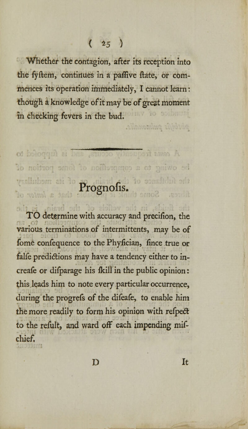 ( *5 ) Whether the contagion, after its reception into the fyftem, continues in a paffive ftate, or com- mences its operation immediately, I cannot learn: though a knowledge of it may be of great moment tn checking fevers in the bud. Prognofis. TO determine with accuracy and precifion, the various terminations of intermittents, may be of fome confequence to the PhyJScian, fince true or falfe predictions may have a tendency either to in- creafe or difparage his flcill in the public opinion: this leads him to note every particular occurrence, during the progrefs of the difeafe, to enable him the more readily to form his opinion with refpect to the refult, and ward off each impending mif- chief. D It