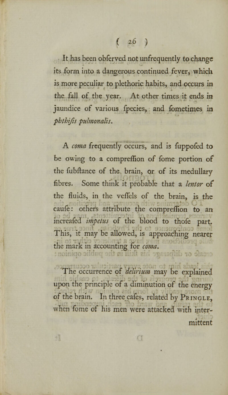 It has been obferved not unfrequently to change its form into a dangerous continued fever, which, is more peculiar to plethoric habits, and occurs in the fall of the year. At other times it ends in jaundice of various fpecies, and fometimes in ■phthifis ptdmonalis. A coma frequently occurs, and is fuppofed to be owing to a compreflion of fome portion of the fubftance of the brain, or of its medullary fibres. Some think it probable that a lentor of the fluids, in the vefTels of the brain, is the caufe: others attribute the compreflion to an increafed impetus of the blood to thofe part. This, it may be allowed, is approaching nearer the mark in accounting for coma. The occurrence of delirium may be explained upon the principle of a diminution of the energy of the brain, in three cafes, related by Pr ingle, when fome of his men were attacked with inter- mittent