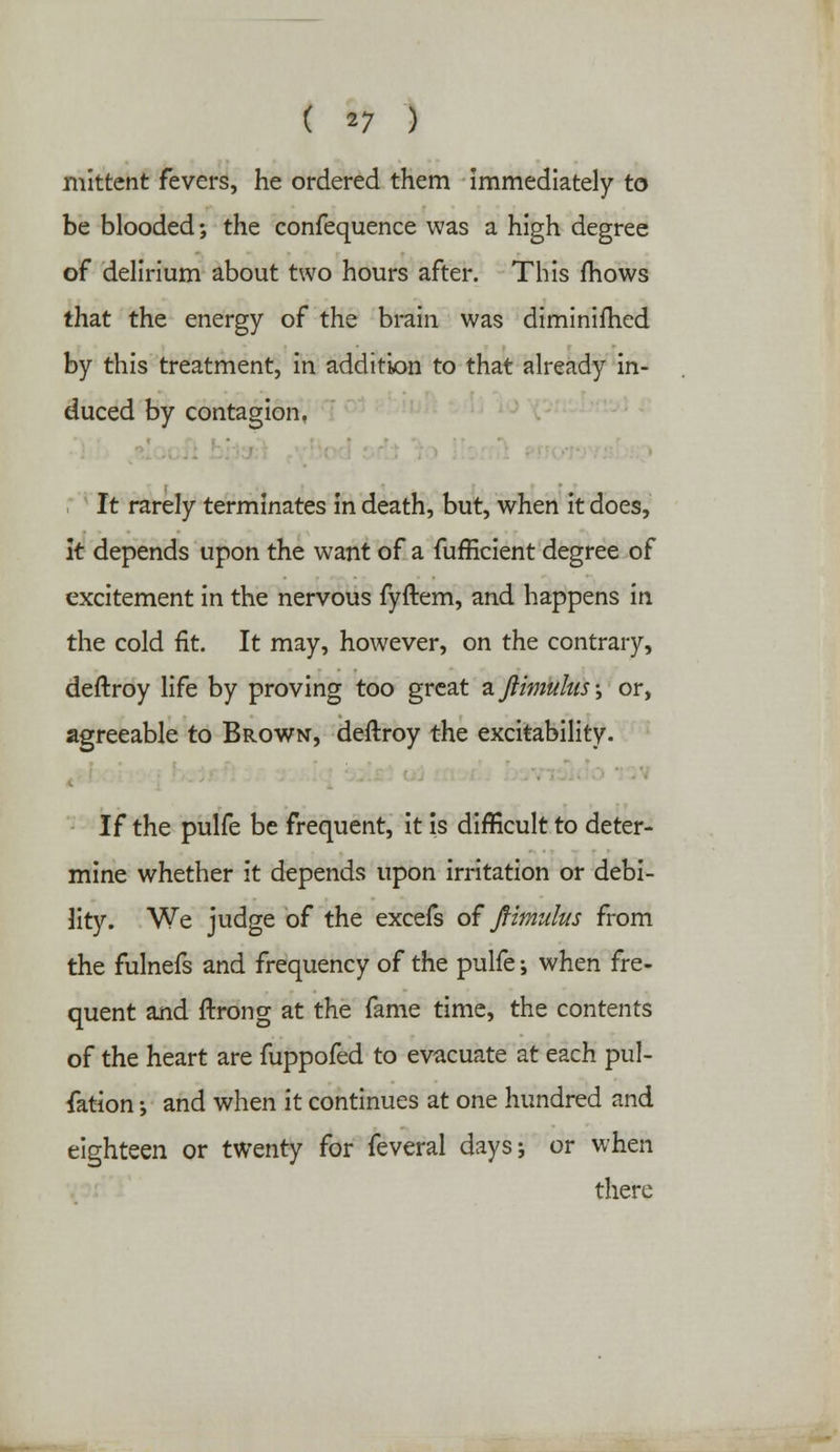 ( *7 ) mittcnt fevers, he ordered them immediately to be blooded; the confequence was a high degree of delirium about two hours after. This fhows that the energy of the brain was diminifhed by this treatment, in addition to that already in- duced by contagion. It rarely terminates in death, but, when it does, It depends upon the want of a fufficient degree of excitement in the nervous fyftem, and happens in the cold fit. It may, however, on the contrary, deftroy life by proving too great zftimulus-, or, agreeable to Brown, deftroy the excitability. If the pulfe be frequent, it is difficult to deter- mine whether it depends upon irritation or debi- lity. We judge of the excefs of ftimulus from the fulnefs and frequency of the pulfe; when fre- quent and ftrong at the fame time, the contents of the heart are fuppofed to evacuate at each pul- fation •, and when it continues at one hundred and eighteen or twenty for feveral days; or when there