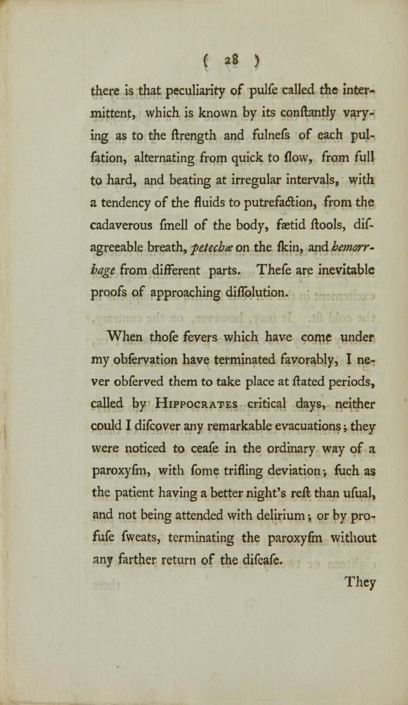 there is that peculiarity of pulfe called the inter- mittent, which is known by its conftantly vary- ing as to the ftrength and fulnefs of each pul- fation, alternating from quick to flow, from full to hard, and beating at irregular intervals, with a tendency of the fluids to putrefaction, from the cadaverous fmell of the body, faetid ftools, dis- agreeable breath, petecb* on the fkin, and hemorr- hage from different parts. Thefe are inevitable proofs of approaching diflblution. When thofe fevers which have come under my obfervation have terminated favorably, I ne- ver obferved them to take place at ftated periods, called by Hippocrates critical days, neither could I difcover any remarkable evacuations j they were noticed to ceafe in the ordinary way of a paroxyfm, with fome trifling deviation; fuch as the patient having a better night's reft than ufual, and not being attended with delirium ♦, or by pro- fufe fweats, terminating the paroxyfm without any farther return of the difeafe. They