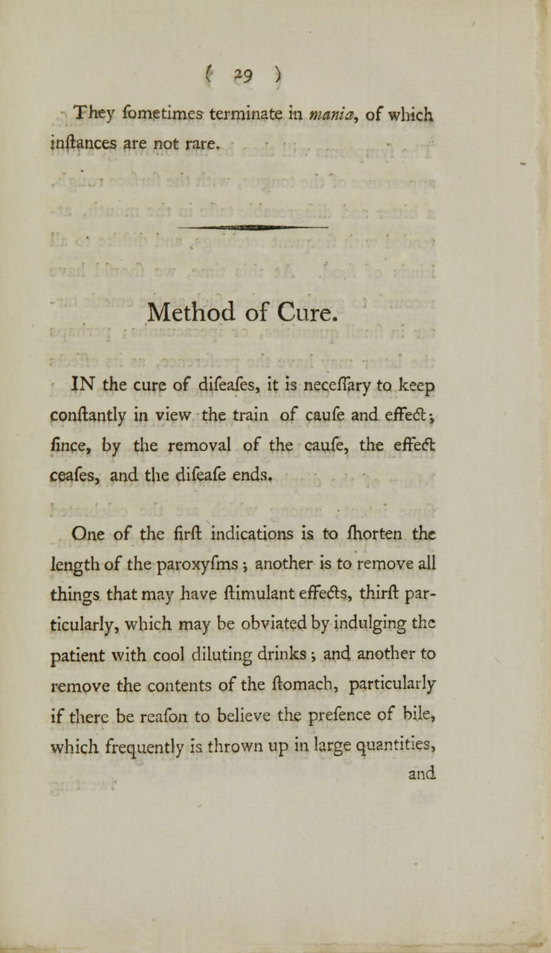 They fometimes terminate in mania, of which inftances are not rare. Method of Cure. IN the cure of difeafes, it is neceflary to keep conftantly in view the train of caufe and effect •, fince, by the removal of the caufe, the effect ceafes, and the difeafe ends. One of the firft indications is to fhorten the length of the paroxyfms ; another is to remove all things that may have flimulant effects, third par- ticularly, which may be obviated by indulging the patient with cool diluting drinks ; and another to remove the contents of the ftomach, particularly if there be reafon to believe the prefence of bile, which frequently is thrown up in large quantities, and