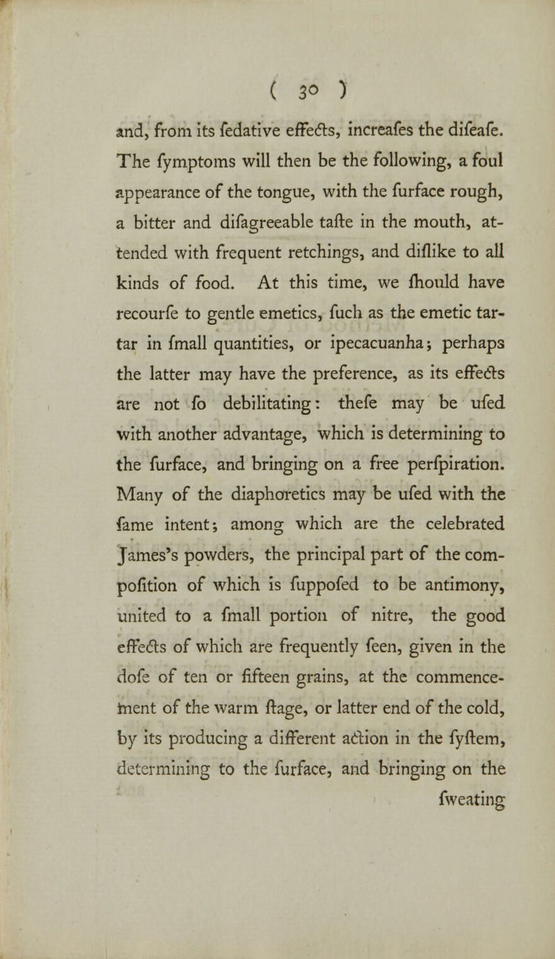 and, from its fedative effects, increafes the difeafe. The fymptoms will then be the following, a foul appearance of the tongue, with the furface rough, a bitter and difagreeable tafte in the mouth, at- tended with frequent retchings, and diflike to all kinds of food. At this time, we mould have recourfe to gentle emetics, fuch as the emetic tar- tar in fmall quantities, or ipecacuanha; perhaps the latter may have the preference, as its effects are not fo debilitating: thefe may be ufed with another advantage, which is determining to the furface, and bringing on a free perfpiration. Many of the diaphoretics may be ufed with the fame intent; among which are the celebrated James's powders, the principal part of the com- pofition of which is fuppofed to be antimony, united to a fmall portion of nitre, the good effects of which are frequently (ten, given in the dofe of ten or fifteen grains, at the commence- ment of the warm ftage, or latter end of the cold, by its producing a different action in the fyftem, determining to the furface, and bringing on the fweating
