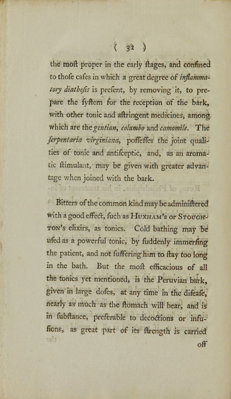 the moft proper in the early ftages, and confined to thofe cafes in which a great degree of inflamma- tory diathefis is prefent, by removing it, to pre- pare the fyftem for the reception of the bark, with other tonic and aftringent medicines, among which are the gentian, columbo and camomile. The ferpentaria virginiana, pofTerTes the joint quali- ties of tonic and antifceptic, and, as an aroma- tic ftimulant, may be given with greater advan- tage when joined with the bark. Bitters of the common kind may beadminiftered with a good effect, fuch as Huxham's or Stough- ton's elixirs, as tonics. Cold bathing may be ufed as a powerful tonic, by fuddenly immerrmg the patient, and not fufFeringhim to ftay too long in the bath. But the moft efficacious of all the tonics yet mentioned, is the Peruvian bark, given in large dofes, at any time in the difeafe, nearly as much as the ftomach will bear, and is in fubftance, preferable to decoctions or infu- fions, as great part of its ftrength is earned off