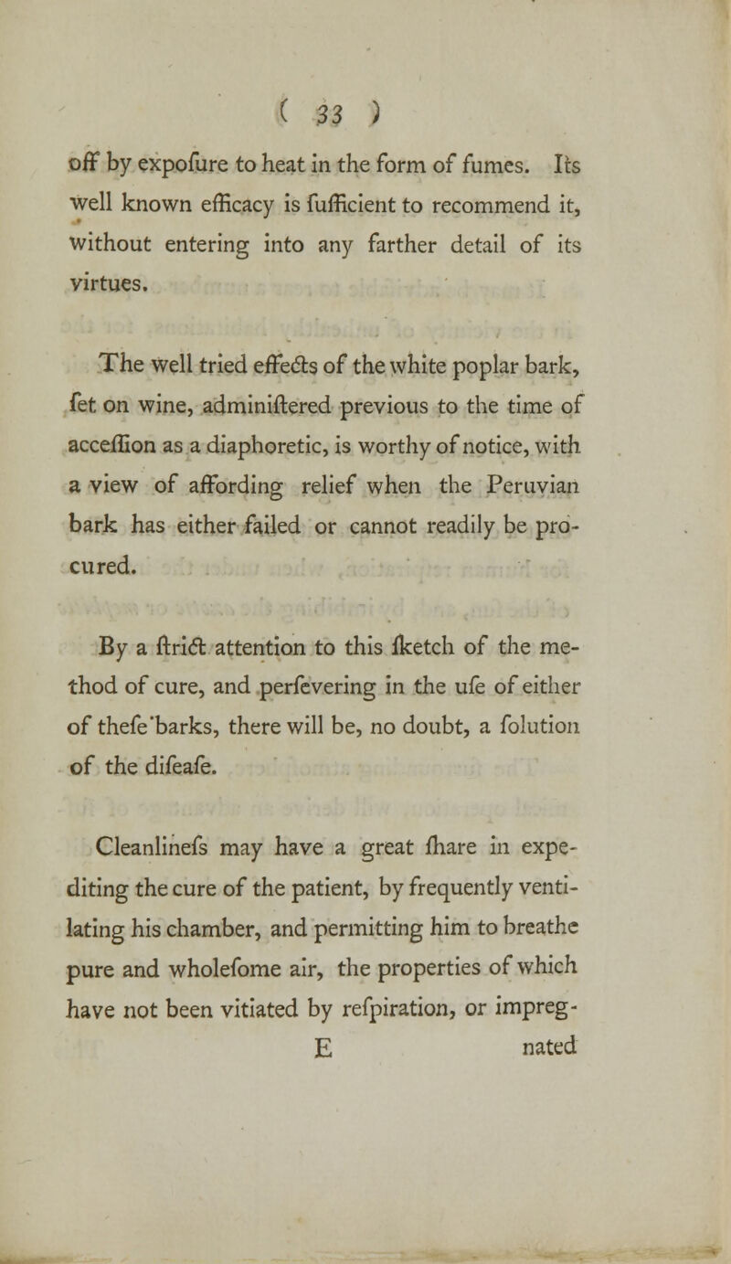 off by expofure to heat in the form of fumes. Its well known efficacy is fufficient to recommend it, without entering into any farther detail of its virtues. The well tried effects of the white poplar bark, fet on wine, adminiftered previous to the time of acceffion as a diaphoretic, is worthy of notice, with a view of affording relief when the Peruvian bark has either failed or cannot readily be pro- cured. By a ftrict attention to this iketch of the me- thod of cure, and perfevering in the ufe of either of thefe'barks, there will be, no doubt, a folution of the difeafe. Cleanlinefs may have a great fhare in expe- diting the cure of the patient, by frequently venti- lating his chamber, and permitting him to breathe pure and wholefome air, the properties of which have not been vitiated by refpiration, or impreg- E nated