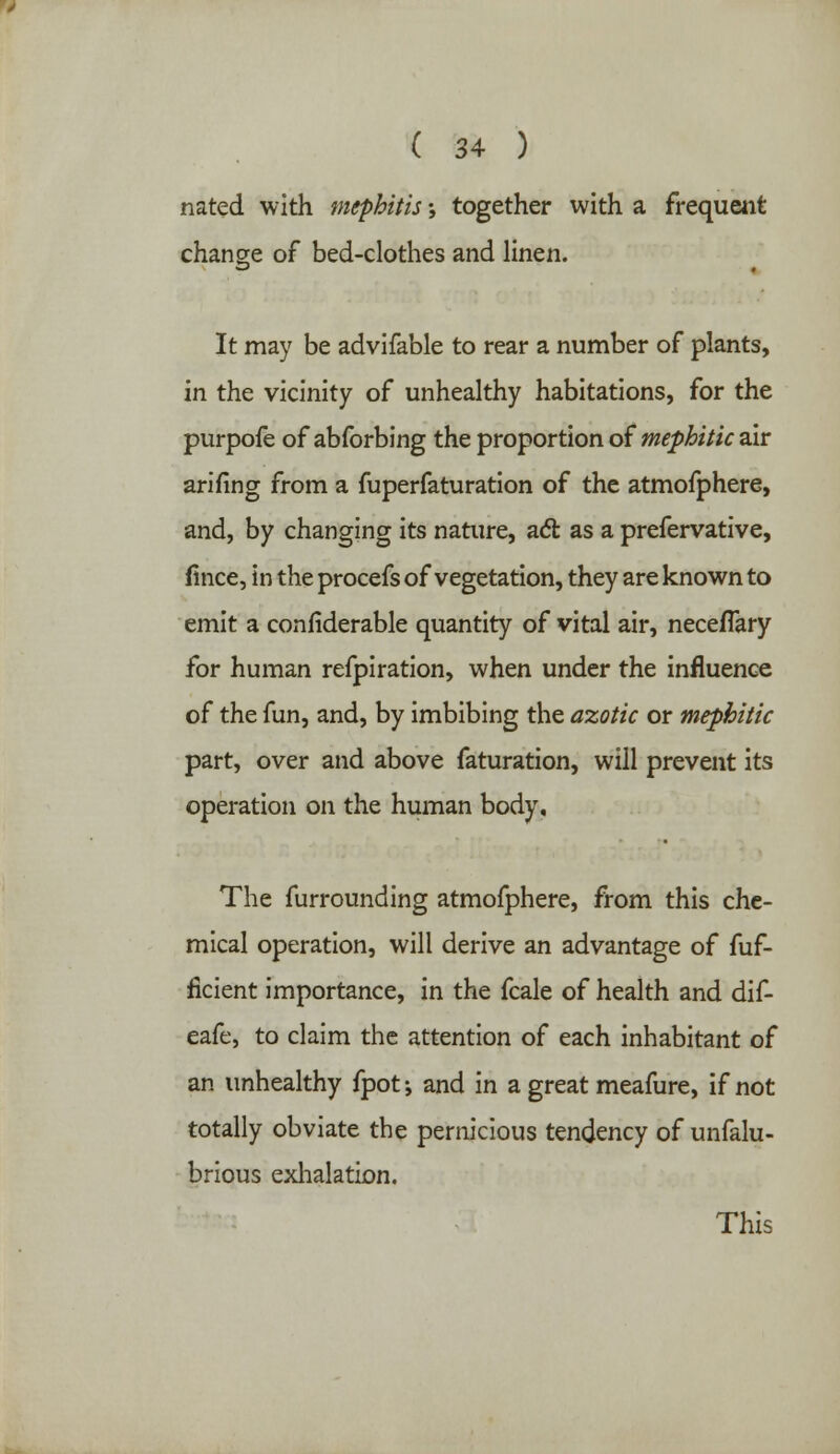 nated with mephitis; together with a frequent change of bed-clothes and linen. It may be advifable to rear a number of plants, in the vicinity of unhealthy habitations, for the purpofe of abforbing the proportion oimephitic air arifing from a fuperfaturation of the atmofphere, and, by changing its nature, act as a prefervative, fince, in the procefs of vegetation, they are known to emit a confiderable quantity of vital air, neceflary for human refpiration, when under the influence of the fun, and, by imbibing the azotic or mephitic part, over and above faturation, will prevent its operation on the human body. The furrounding atmofphere, from this che- mical operation, will derive an advantage of fuf- ficient importance, in the fcale of health and dif- eafe, to claim the attention of each inhabitant of an unhealthy fpot; and in a great meafure, if not totally obviate the pernicious tendency of unfalu- brious exhalation. This