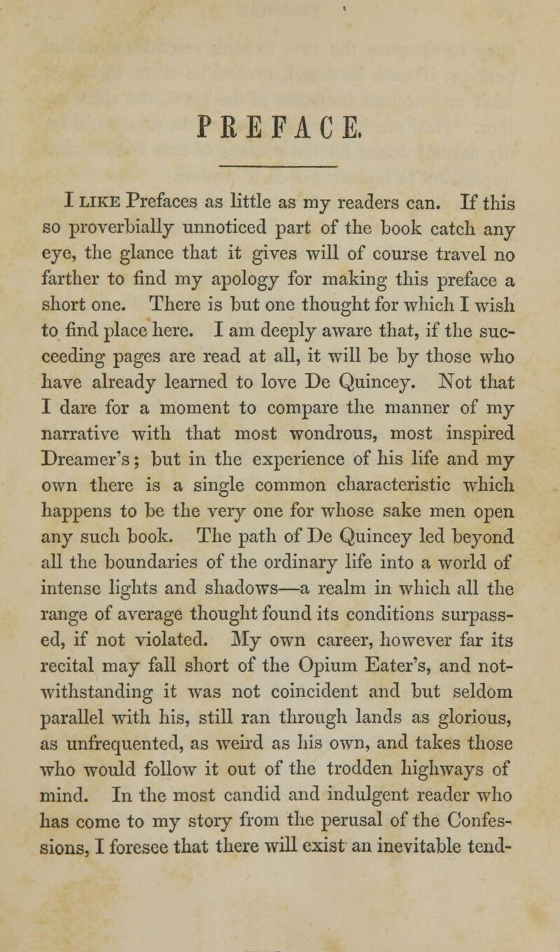 PREFACE. I LIKE Prefaces as little as my readers can. If this so proverbially unnoticed part of the book catch any eye, the glance that it gives will of course travel no farther to find my apology for making this preface a short one. There is but one thought for which I wish to find place here. I am deeply aware that, if the suc- ceeding pages are read at all, it will be by those who have already learned to love De Quincey. Not that I dare for a moment to compare the manner of my narrative with that most wondrous, most inspired Dreamer's; but in the experience of his life and my own there is a single common characteristic which happens to be the very one for whose sake men open any such book. The path of De Quincey led beyond all the boundaries of the ordinary life into a world of intense lights and shadows—a realm in which all the range of average thought found its conditions surpass- ed, if not violated. My own career, however far its recital may fall short of the Opium Eater's, and not- withstanding it was not coincident and but seldom parallel with his, still ran through lands as glorious, as unfrequented, as weird as his own, and takes those who would follow it out of the trodden highways of mind. In the most candid and indulgent reader who has come to my story from the perusal of the Confes-