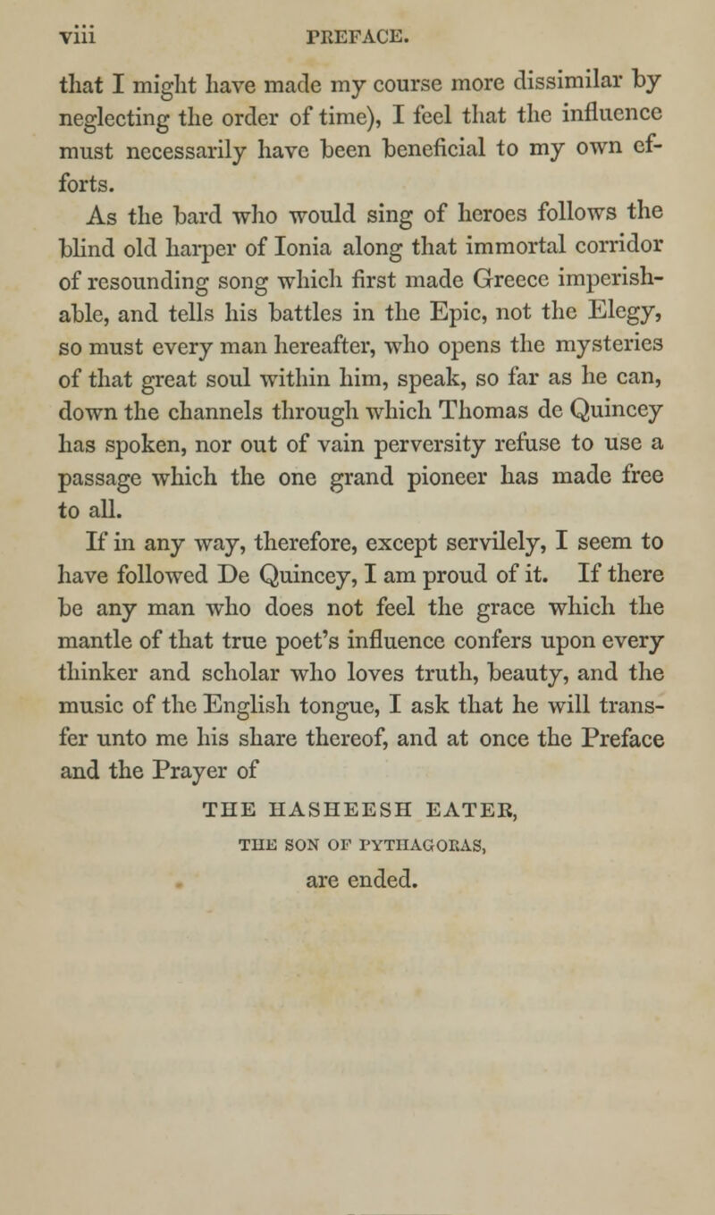 that I might have made my course more dissimilar by neglecting the order of time), I feel that the influence must necessarily have been beneficial to my own ef- forts. As the bard who would sing of heroes follows the blind old harper of Ionia along that immortal corridor of resounding song which first made Greece imperish- able, and tells his battles in the Epic, not the Elegy, so must every man hereafter, who opens the mysteries of that great soul within him, speak, so far as he can, down the channels through which Thomas de Quincey has spoken, nor out of vain perversity refuse to use a passage which the one grand pioneer has made free to all. If in any way, therefore, except servilely, I seem to have followed De Quincey, I am proud of it. If there be any man who does not feel the grace which the mantle of that true poet's influence confers upon every thinker and scholar who loves truth, beauty, and the music of the English tongue, I ask that he will trans- fer unto me his share thereof, and at once the Preface and the Prayer of THE HASHEESH EATER, TUE SON OF PYTnAGORAS, are ended.