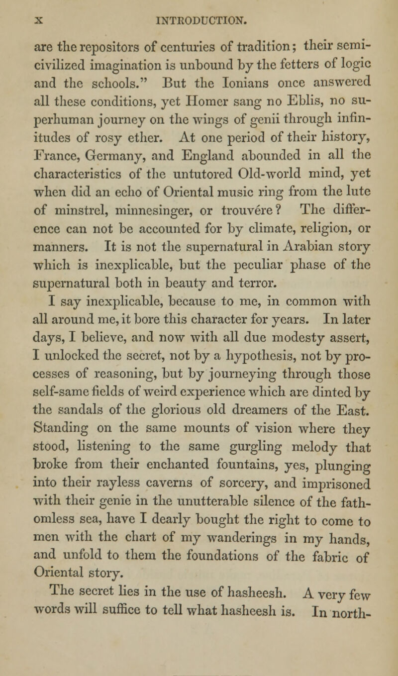 are the repositors of centuries of tradition; their semi- civilized imagination is unbound by the fetters of logic and the schools. But the Ionians once answered all these conditions, yet Homer sang no Eblis, no su- perhuman journey on the wings of genii through infin- itudes of rosy ether. At one period of their history, France, Germany, and England abounded in all the characteristics of the untutored Old-world mind, yet when did an echo of Oriental music ring from the lute of minstrel, minnesinger, or trouvere? The differ- ence can not be accounted for by climate, religion, or manners. It is not the supernatural in Arabian story which is inexplicable, but the peculiar phase of the supernatural both in beauty and terror. I say inexplicable, because to me, in common with all around me, it bore this character for years. In later days, I believe, and now with all due modesty assert, I unlocked the secret, not by a hypothesis, not by pro- cesses of reasoning, but by journeying through those self-same fields of weird experience which are dinted by the sandals of the glorious old dreamers of the East. Standing on the same mounts of vision where they stood, listening to the same gurgling melody that broke from their enchanted fountains, yes, plunging into their rayless caverns of sorcery, and imprisoned with their genie in the unutterable silence of the fath- omless sea, have I dearly bought the right to come to men with the chart of my wanderings in my hands, and unfold to them the foundations of the fabric of Oriental story. The secret lies in the use of hasheesh. A very few words will suffice to tell what hasheesh is. In north-