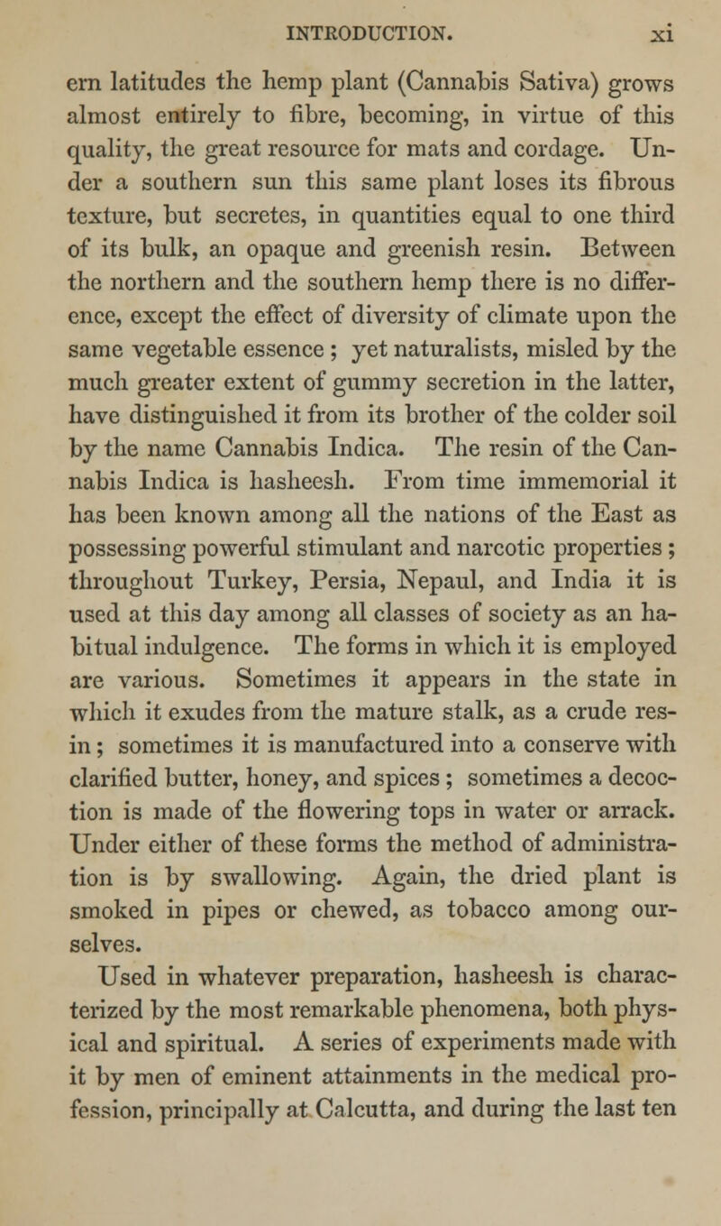 em latitudes the hemp plant (Cannabis Sativa) grows almost entirely to fibre, becoming, in virtue of this quality, the great resource for mats and cordage. Un- der a southern sun this same plant loses its fibrous texture, but secretes, in quantities equal to one third of its bulk, an opaque and greenish resin. Between the northern and the southern hemp there is no differ- ence, except the effect of diversity of climate upon the same vegetable essence ; yet naturalists, misled by the much greater extent of gummy secretion in the latter, have distinguished it from its brother of the colder soil by the name Cannabis Indica. The resin of the Can- nabis Indica is hasheesh. From time immemorial it has been known among all the nations of the East as possessing powerful stimulant and narcotic properties ; throughout Turkey, Persia, Nepaul, and India it is used at this day among all classes of society as an ha- bitual indulgence. The forms in which it is employed are various. Sometimes it appears in the state in which it exudes from the mature stalk, as a crude res- in ; sometimes it is manufactured into a conserve with clarified butter, honey, and spices; sometimes a decoc- tion is made of the flowering tops in water or arrack. Under either of these forms the method of administra- tion is by swallowing. Again, the dried plant is smoked in pipes or chewed, as tobacco among our- selves. Used in whatever preparation, hasheesh is charac- terized by the most remarkable phenomena, both phys- ical and spiritual. A series of experiments made with it by men of eminent attainments in the medical pro- fession, principally at Calcutta, and during the last ten