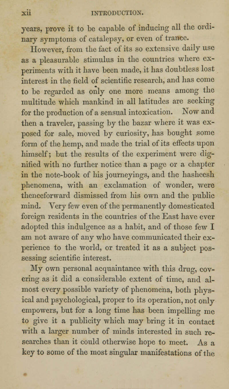 years, prove it to be capable of inducing all the ordi- nary symptoms of catalepsy, or even of trance. However, from the fact of its so extensive daily use as a pleasurable stimulus in the countries where ex- periments with it have been made, it has doubtless lost interest in the field of scientific research, and has come to be regarded as only one more means among the multitude which mankind in all latitudes are seeking for the production of a sensual intoxication. Now and then a traveler, passing by the bazar where it was ex- posed for sale, moved by curiosity, has bought some form of the hemp, and made the trial of its effects upon himself; but the results of the experiment were dig- nified with no further notice than a page or a chapter in the note-book of his journeyings, and the hasheesh phenomena, with an exclamation of wonder, were thenceforward dismissed from his own and the public mind. Very few even of the permanently domesticated foreign residents in the countries of the East have ever adopted this indulgence as a habit, and of those few I am not aware of any who have communicated their ex- perience to the world, or treated it as a subject pos- sessing scientific interest. My own personal acquaintance with this drug, cov- ering as it did a considerable extent of time, and al- most every possible variety of phenomena, both phys- ical and psychological, proper to its operation, not only empowers, but for a long time has been impelling me to give it a publicity which may bring it in contact with a larger number of minds interested in such re- searches than it could otherwise hope to meet. As a key to some of the most singular manifestations of the