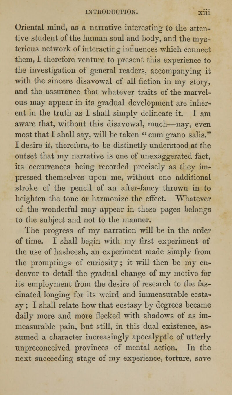 Oriental mind, as a narrative interesting to the atten- tive student of the human soul and body, and the mys- terious network of interacting influences which connect them, I therefore venture to present this experience to the investigation of general readers, accompanying it with the sincere disavowal of all fiction in my story, and the assurance that whatever traits of the marvel- ous may appear in its gradual development are inher- ent in the truth as I shall simply delineate it. I am aware that, without this disavowal, much—nay, even most that I shall say, will he taken  cum grano salis. I desire it, therefore, to be distinctly understood at the outset that my narrative is one of unexaggerated fact, its occurrences being recorded precisely as they im- pressed themselves upon me, without one additional stroke of the pencil of an after-fancy thrown in to heighten the tone or harmonize the effect. Whatever of the wonderful may appear in these pages belongs to the subject and not to the manner. The progress of my narration will be in the order of time. I shall begin with my first experiment of the use of hasheesh, an experiment made simply from the promptings of curiosity; it will then be my en- deavor to detail the gradual change of my motive for its employment from the desire of research to the fas- cinated longing for its weird and immeasurable ecsta- sy ; I shall relate how that ecstasy by degrees became daily more and more flecked with shadows of as im- measurable pain, but still, in this dual existence, as- sumed a character increasingly apocalyptic of utterly unpreconceived provinces of mental action. In the next succeeding stage of my experience, torture, save