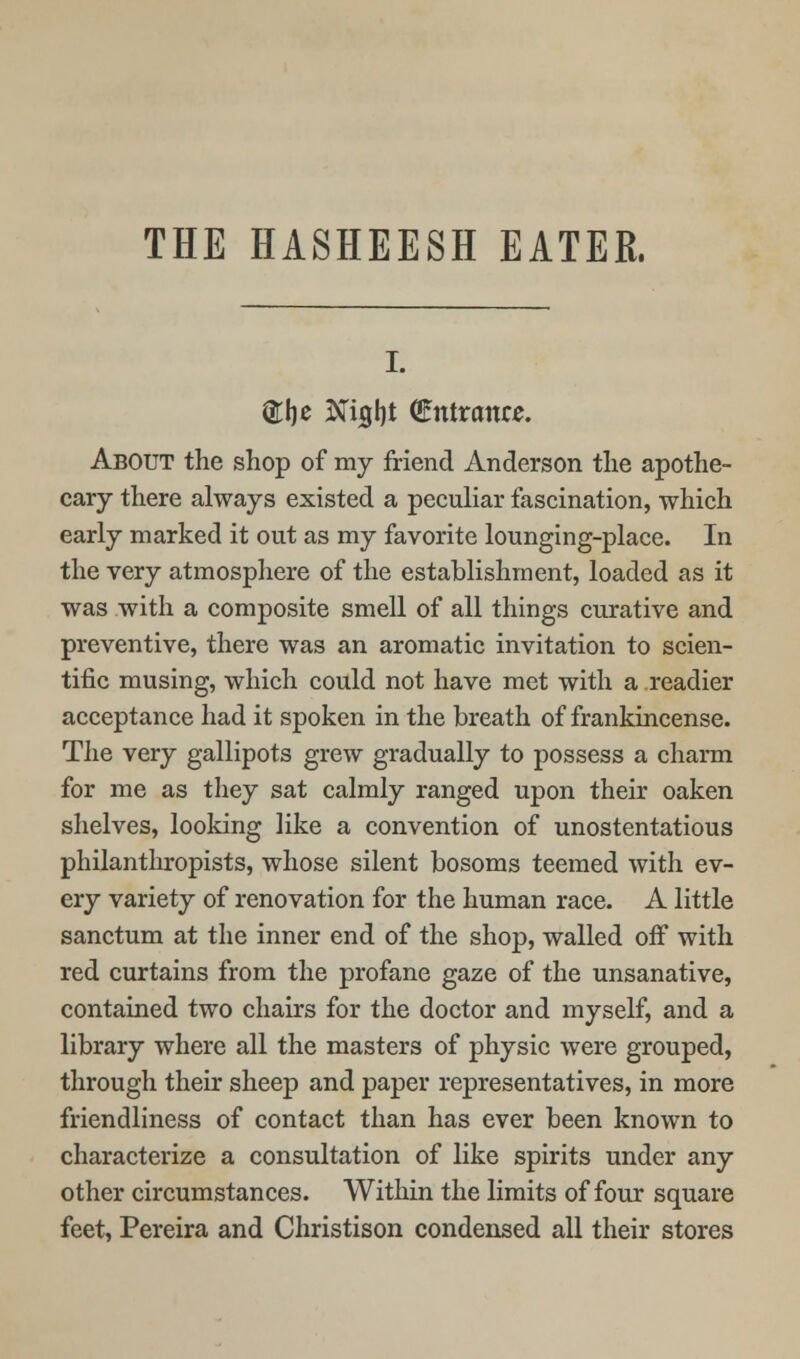 THE HASHEESH EATER. (Jlje ^igl)t (Entrance. About the shop of my friend Anderson the apothe- cary there always existed a peculiar fascination, which early marked it out as my favorite lounging-place. In the very atmosphere of the establishment, loaded as it was with a composite smell of all things curative and preventive, there was an aromatic invitation to scien- tific musing, which could not have met with a readier acceptance had it spoken in the breath of frankincense. The very gallipots grew gradually to possess a charm for me as they sat calmly ranged upon their oaken shelves, looking like a convention of unostentatious philanthropists, whose silent bosoms teemed with ev- ery variety of renovation for the human race. A little sanctum at the inner end of the shop, walled off with red curtains from the profane gaze of the unsanative, contained two chairs for the doctor and myself, and a library where all the masters of physic were grouped, through their sheep and paper representatives, in more friendliness of contact than has ever been known to characterize a consultation of like spirits under any other circumstances. Within the limits of four square feet, Pereira and Christison condensed all their stores