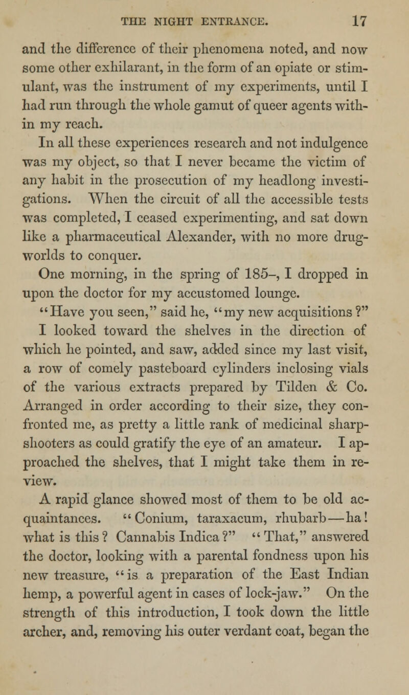 and the difference of their phenomena noted, and now- some other exhilarant, in the form of an opiate or stim- ulant, was the instrument of my experiments, until I had run through the whole gamut of queer agents with- in my reach. In all these experiences research and not indulgence was my object, so that I never became the victim of any habit in the prosecution of my headlong investi- gations. When the circuit of all the accessible tests was completed, I ceased experimenting, and sat down like a pharmaceutical Alexander, with no more drug- worlds to conquer. One morning, in the spring of 185-, I dropped in upon the doctor for my accustomed lounge. Have you seen, said he, my new acquisitions ? I looked toward the shelves in the direction of which he pointed, and saw, added since my last visit, a row of comely pasteboard cylinders inclosing vials of the various extracts prepared by Tilden & Co. Arranged in order according to their size, they con- fronted me, as pretty a little rank of medicinal sharp- shooters as could gratify the eye of an amateur. I ap- proached the shelves, that I might take them in re- view. A rapid glance showed most of them to be old ac- quaintances.  Conium, taraxacum, rhubarb—ha I what is this ? Cannabis Indica ?  That, answered the doctor, looking with a parental fondness upon his new treasure, is a preparation of the East Indian hemp, a powerful agent in cases of lock-jaw. On the strength of this introduction, I took down the little archer, and, removing his outer verdant coat, began the