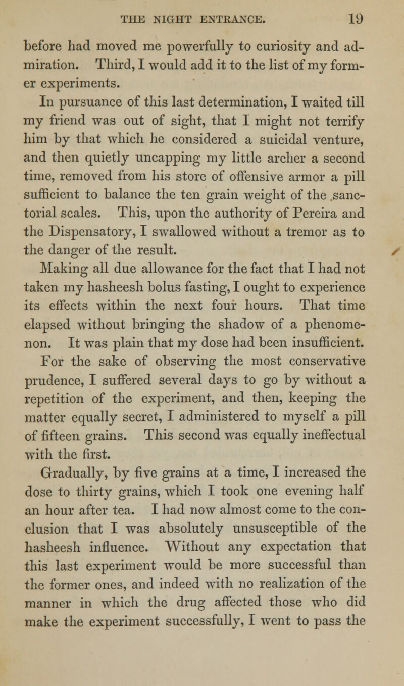 before had moved me powerfully to curiosity and ad- miration. Third, I would add it to the list of my form- er experiments. In pursuance of this last determination, I waited till my friend was out of sight, that I might not terrify him by that which he considered a suicidal venture, and then quietly uncapping my little archer a second time, removed from his store of offensive armor a pill sufficient to balance the ten grain weight of the .sanc- torial scales. This, upon the authority of Pereira and the Dispensatory, I swallowed without a tremor as to the danger of the result. Making all due allowance for the fact that I had not taken my hasheesh bolus fasting, I ought to experience its effects within the next four hours. That time elapsed without bringing the shadow of a phenome- non. It was plain that my dose had been insufficient. For the sake of observing the most conservative prudence, I suffered several days to go by without a repetition of the experiment, and then, keeping the matter equally secret, I administered to myself a pill of fifteen grains. This second was equally ineffectual with the first. Gradually, by five grains at a time, I increased the dose to thirty grains, which I took one evening half an hour after tea. I had now almost come to the con- clusion that I was absolutely unsusceptible of the hasheesh influence. Without any expectation that this last experiment would be more successful than the former ones, and indeed with no realization of the manner in which the drug affected those who did make the experiment successfully, I went to pass the