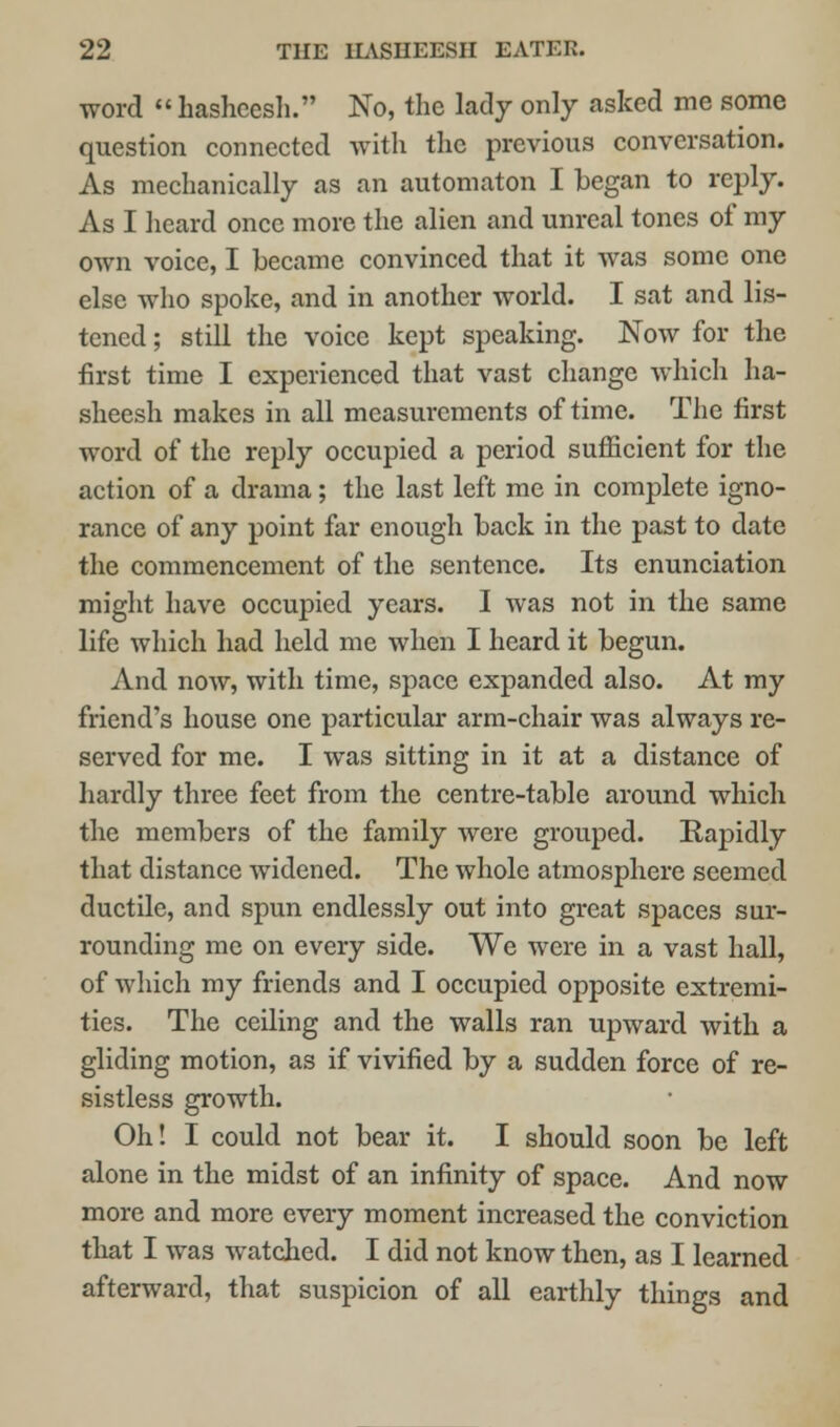 word hasheesh. No, the lady only asked me some question connected with the previous conversation. As mechanically as an automaton I began to reply. As I heard once more the alien and unreal tones of my own voice, I became convinced that it was some one else who spoke, and in another world. I sat and lis- tened ; still the voice kept speaking. Now for the first time I experienced that vast change which ha- sheesh makes in all measurements of time. The first word of the reply occupied a period sufficient for the action of a drama; the last left me in complete igno- rance of any point far enough back in the past to date the commencement of the sentence. Its enunciation might have occupied years. I was not in the same life which had held me when I heard it begun. And now, with time, space expanded also. At my friend's house one particular arm-chair was always re- served for me. I was sitting in it at a distance of hardly three feet from the centre-table around which the members of the family were grouped. Rapidly that distance widened. The whole atmosphere seemed ductile, and spun endlessly out into great spaces sur- rounding me on every side. We were in a vast hall, of which my friends and I occupied opposite extremi- ties. The ceiling and the walls ran upward with a gliding motion, as if vivified by a sudden force of re- sistless growth. Oh! I could not bear it. I should soon be left alone in the midst of an infinity of space. And now more and more every moment increased the conviction that I was watched. I did not know then, as I learned afterward, that suspicion of all earthly things and