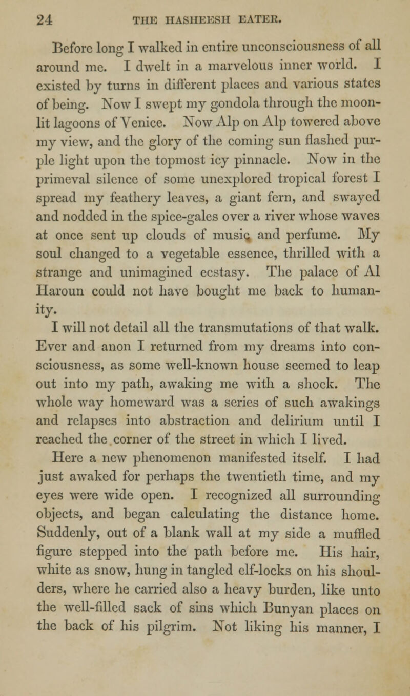 Before long I walked in entire unconsciousness of all around me. I dwelt in a marvelous inner world. I existed by turns in different places and various states of being. Now I swept my gondola through the moon- lit lagoons of Venice. Now Alp on Alp towered above my view, and the glory of the coming sun flashed pur- ple light upon the topmost icy pinnacle. Now in the primeval silence of some unexplored tropical forest I spread my feathery leaves, a giant fern, and swayed and nodded in the spice-gales over a river whose waves at once sent up clouds of music, and perfume. My soul changed to a vegetable essence, thrilled with a strange and unimagined ecstasy. The palace of Al llaroun could not have bought me back to human- ity. I will not detail all the transmutations of that walk. Ever and anon I returned from my dreams into con- sciousness, as some well-known house seemed to leap out into my path, awaking me with a shock. The whole way homeward was a series of such awakings and relapses into abstraction and delirium until I reached the corner of the street in which I lived. Here a new phenomenon manifested itself. I had just awaked for perhaps the twentieth time, and my eyes were wide open. I recognized all surrounding objects, and began calculating the distance home. Suddenly, out of a blank wall at my side a muffled figure stepped into the path before me. His hair, white as snow, hung in tangled elf-locks on his shoul- ders, where he carried also a heavy burden, like unto the well-filled sack of sins which Bunyan places on the back of his pilgrim. Not liking his manner, I